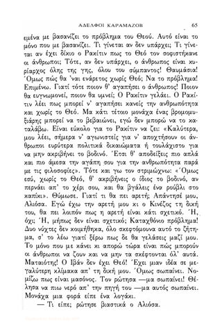 ΑΔΕΛΦΟΙ ΚΑΡΑΜΑΖΟΒ 65
ε.μένα με βασανίζει το πρόβλημα το) Θεού. Α)τό είναι το
μόνο πο) με βασανίζει. Τι γίνεται αν δεν )πάρχει; Τι γίνε­
ται αν έχει δίκιο ο Ρακίτιν πως το Θεό τον σοφιστήκανε
οι άνθρωποι; Τότε, αν δεν )πάρχει, ο άνθρωπος είναι κ)­
ρίαρχος όλης της γης, όλο) το) σύμπαντος! Θα)μάσια!
Όμως πώς θα 'ναι ενάρετος χωρίς Θεό; Να το πρόβλημα!
Επιμένω. Γιατί τότε ποιον θ' αγαπήσει ο άνθρωπος! Ποιον
θα ε)γνωμονεί, ποιον θα )μνεί; Ο Ρακίτιν γελάει. Ο Ρακί­
τιν λέει πως μπορεί ν' αγαπήσει κανείς την ανθρωπότητα
και χωρίς το Θεό. Μα κάτι τέτοιο μονάχα ένας βρομομ)­
ξιάρης μπορεί να το βεβαιώνει, εγώ δεν μπορώ να το κα­
ταλάβω. Είναι εύκολο για το Ρακίτιν να ζει: «Καλύτερα,
μο) λέει, σήμερα ν' αγωνιστείς για ν' αποχτήσο)ν οι άν­
θρωποι ε)ρύτερα πολιτικά δικαιώματα ή το)λάχιστο για
να μην ακριβήνει το βοδινό. Έτσι θ' αποδείξεις πιο απλά
και πιο άμεσα την αγάπη σο) για την ανθρωπότητα παρά
με τις φιλοσοφίες» . Τότε και γω τον στριμώχνω: ( Όμως
εσύ, χωρίς το Θεό, θ' ακριβήνεις ο ίδιος το βοδινό, αν
περνάει απ' το χέρι σο), και θα βγάλεις ένα ρούβλι στο
καπίκι» . Θύμωσε. Γιατί τι θα πει αρετή; Απάντησέ μο),
Αλιόσα. Εγώ έχω την αρετή μο) κι ο Κινέζος τη δική
το), θα πει λοιπόν πως η αρετή είναι κάτι σχετικό. Ή, _
όχι; Ή, μήπως δεν είναι σχετικό; Καταχθόνιο πρόβλημα!
Δ)ο νύχτες δεν κοιμήθηκα, όλο σκεφτόμο)να α)τό το ζήτη­
μα, σ' το λέω γιατί ξέρω πως δε θα γελάσεις μαζί μο).
Το μόνο πο) με κάνει κι απορώ τώρα είναι πώς μπορούν
οι άνθρωποι να ζο)ν και να μην τα σκέφτονται όλ' α)τά.
Ματαιότης! Ο Ιβάν δεν έχει Θεό! Έχει μιαν ιδέα σε με­
γαλύτερη κλίμακα απ' τη δική μο). Όμως σωπαίνει. Νο­
μίζω πως είναι μασόνος. Τον ρώτησα -μα σωπαίνει! Θέ­
λησα να πιω νερό απ' την πηγή το) -μα α)τός σωπαίνει.
Μονάχα μια φορά είπε ένα λογάκι.
- Τι είπε; ρώτησε βιαστικά ο Αλιόσα.
Digitized by 10uk1s, July 2009
 