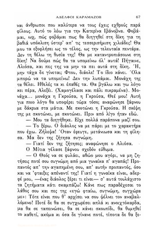 ΑΔΕΛΦΟΙ ΚΑΡΑΜΑ20Β 67
ναι άνθρωποι πο) καλύτερα να το)ς έχεις εχθρούς παρά
φίλο)ς. Α)τό το λέω για την Κατερίνα lβάνοβνα. Φοβά­
μαι, ωχ, πώς φοβάμαι πως θα διηγηθεί στη δίκη για τη
βαθιά )πόκλιση ύστερ' απ' τις τεσσερισήμιση χιλίάδες! Θα
μο) τα εξοφλήσει ως το τέλος, ως την τελεuταία πεντάρα.
Δεν τη θέλω τη θ)σία της! Θα με καταντροπιάσο)νε στη
δίκη! Να δούμε πώς θα τα )πομείνω όλ' α)τά! Πήγαινε,
Αλιόσα, και πες της να μην τα πει α)τά στη δίκη. Ή,
μην τάχα δε γίνεται; Φτο), διάολε! Το ίδιο κάνει. Όλα
μπορώ να τα )πομείνω! Δεν την λ)πάμαι. Μονάχη της
τα θέλει. Ηθελές τα κι έπαθές τα. Θα βγάλω και γω λόγο.
κει πέρα, Αλεξέι. (Χαμογέλασε και πάλι πικραμένα) . Μο­
νάχα. . . μονάχα η Γκρούσα, η Γκρούσα, Θεέ μο)! Α)τή
για ποιο λόγο θα )ποφέρει τώρα τόσο; αναφώνησε ξάφνο)
με δάκρ)α στα μάτια. Με σκοτώνει η Γκρούσα. Η σκέΦη
της με σκοτώνει, με σκοτώνει. Πριν από λίγο ήταν εδώ.
- Μο) τα διηγήθηκε. Είχε πολλά παράπονα μαζί σο).
- Το ξέρω. Ο διάολος να με πάρει με το χαρακτήρα
πο) έχω. ΖήλεΦα! Όταν έφεuγε, μετάνιωσα και τη φίλη­
σα. Μα δεν της ζήτησα σ)γνώμη.
- Γιατί δεν της ζήτησες; αναφώνησε ο Αλιόσα.
Ο Μίτια γέλασε ξάφνο) σχεδόν εύθ)μα.
- Ο Θεός να σε φ)λάει, αθώο μο) αγόρι, να μη ζη­
τήσεις ποτέ σο) σ)γνώμη από μια γ)ναίκα π' αγαπάς!' Προ­
παντός απ' την αγαπημένη σο), απ' α)τήν προπαντός, όσο
και να 'φταιξες απέναντί της! Γιατί η γuναίκα είναι, αδερ­
φέ μο), -ένας διάολος ξέρει τι είναι- σ' α)τά το)λάχιστο
τα ζητήματα κάτι σκαμπάζω! Κάνε πως παραδέχεσαι το
λάθος σο) και πες της «εγώ φταίω, σ)γνώμη, σ)γχώρα
με» : Τότε είναι πο) θ' αρχίσει να σο) Φέλνει τον αναβαλ­
λόμενο! Ποτέ δε θα σε σ)γχωρέσει απλά κι ανοιχτόκαρδα,
μα θα σε ταπεινώσει, θα σε κάνει σκο)πίδι, θα θ)μηθεί
το καθετί, ακόμα κι όσα δε γίνανε ποτέ, τίποτα δε θα ξε-
Digitized by 10uk1s, July 2009
 