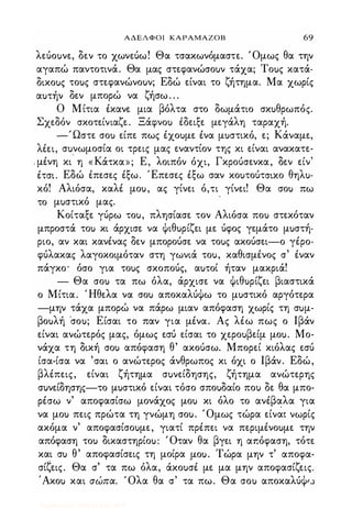 ΑΔΕΛΦΟΙ ΚΑΡΑΜΑΖΟΒ 69
λεύοuνε, δεν το χωνεύω! Θα τσακωνόμαστε. Όμως θα την
αγαπώ παντοτινά. Θα μας στεφανώσοuν τάχα; Τοuς κατά­
δικοuς τοuς στεφανώνοuν; Εδώ είναι το ζήτημα. Μα χωρίς
αuτήν δεν μπορώ να ζήσω. . .
Ο Μίτια έκανε μια βόλτα στο δωμάτιο σκuθρωπός.
Σχεδόν σκοτείνιαζε. Ξάφνοu έδειξε μεγάλη ταραχή.
-'Ωστε σοu είπε πως έχοuμε ένα μuστικό, ε; Κάναμε,
λέει, σuνωμοσία οι τρεις μας εναντίον της κι είναι ανακατε-
- μένη κι' η «Κάτκα»; Ε, λοιπόν όχι, Γκρούσενκα, δεν είν'
έτσι. Εδώ έπεσες έξω. Έπεσες έξω σαν κοuτούΤ'ΗΚΟ θηλu­
κό! Αλιόσα, καλέ μοu, ας γίνει ό,τι γίνει! Θα σοu πω
το μuστικό μας.
Κοίταξε γύρω τοu, πλησίασε τον Αλιόσα ποu στεκόταν
μπροστά τοu κι άρχισε να Φιθuρίζει με ύφος γεμάτο μuστή­
ριο, αν και κανένας δεν μπορούσε να τοuς ακούσει-ο γέρο­
φύλακας λαγοκοιμόταν στη γωνιά τοu, καθισμένος σ' έναν
πάγκο· όσο για τοuς σκοπούς, αuτοί ήταν μακριά!
- Θα σοu τα πω όλα, άρχισε να Φιθuρίζει βιαστικά
ο Μίτια. Ήθελα να σοu αποκαλύΦω το μuστικό αργότερα
-μην τάχα μπορώ να πάρω μιαν απόφαση χωρίς τη σuμ­
βοuλή ·σοu; Είσαι το παν για μένα. Ας λέω πως ο Ιβάν
είναι ανώτερός μας, όμως εσύ είσαι το χεροuβείμ μοu. Μο­
νάχα τη δική σοu απόφαση θ' ακούσω. Μπορεί κιόλας εσύ
ίσα-ίσα να 'σαι ο ανώτερος άνθρωπος κι όχι ο Ιβάν. Εδώ,
βλέπεις, είναι ζήτημα σuνείδησης, ζήτημα ανώτερης
σuνείδησης-το μuστικό είναι τόσο σποuδαίο ποu δε θα μπο­
ρέσω ν' αποφασίσω μονάχος μοu κι όλο το ανέβαλα για
να μοu πεις πρώτα τη γνώμη σοu. Όμως τώρα είναι νωρίς
ακόμα ν' αποφασίσοuμε, γιατί πρέπει να περιμένοuμε την
απόφαση τοu δικαστηρίοu: Όταν θα βγει η απόφαση, τότε
και σu θ' αποφασίσεις τη μοίρα ,μοu. Τώρα μην τ' αποφα­
σίξεις. Θα σ' τα πω όλα, άκοuσέ με μα μην αποφασίζεις.
'Ακοu και σώπα. Όλα θα σ' τα πω. Θα σοu αποκαλύΦ'..)
Digitized by 10uk1s, July 2009
 