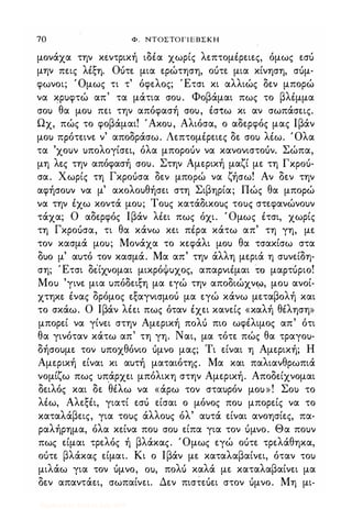70 Φ. ΝΤΟΣΤΟΓΙΕΒΣΚΗ
μονάχα την κεντρική ιδέα χωρίς λεπτομέρειες, όμως εσι)
μην πεις λέξη. Οuτε μια ερώτηση, οuτε μια κίνηση, σuμ­
φωνοι; Όμως τι τ' όφελος; Έτσι κι αλλιώς δεν μπορώ
να κρυφτώ απ' τα μάτια σου. Φοβάμαι πως το βλέμμα
σου θα μου πει την απόφασή σου, έσ-tω κι αν σωπάσεις.
Ωχ, πώς το φοβάμαι! 'Ακου, Αλιόσα, ο αδερφός μας Ιβάν
μου πρότεινε ν' αποδράσω. Λεπτομέρειες δε σου λέω. Όλα
τα 'χουν υπολογίσει, όλα μποροuν να κανονιστοUν. Σώπα,
μη λες την απόφασή σου. Στην Αμερική μαζί με τη fxpou­
σα. Χωρίς τη Γκροuσα δεν μπορώ να ζήσω! Αν δεν την
αφήσουν να μ' ακολουθήσει στη Σιβηρία; Πώς θα μπορώ
να την έχω κοντά μου; Τους κατάδικους τους στεφανώνουν
τάχα; Ο αδερφός Ιβάν λέει πως όχι. ' Ομως έτσι, χωρίς
τη Γκροuσα, τι θα κάνω κει πέρα κάτω απ' τη γη, με
τον κασμά μου; Μονάχα το κεφάλι μου θα τσακίσω στα
δυο μ' αυτό τον κασμά. Μα απ' την άλλη μεριά η συνείδη­
ση; Έτσι δέίχνομαι μικρόΦυχος, απαρνιέμαι ΤΟ μαρτuριο!
Μου 'γινε μια υπόδειξη μα εγώ την αποδιώχνφ, μου ανοί­
χτηκε ένας δρόμος εξαγνισμοι) μα εγώ κάνω μεταβολή και
το σκάω. Ο Ιβάν λέει πως όταν έχει κανείς «καλή θέληση»
μπορεί να γίνει στην Αμερική πoΛU πιο ωφέλιμος απ' ότι
θα γινόταν κάτω απ' τη γη. Ναι, μα τότε πώς θα τραγου­
δήσουμε τον υποχθόνιο uμνο μας; Τι είναι η Αμερική; Η
Αμερική είναι κι αυτή ματαιότης. Μα και παλιανθρωπιά
νομίζω πως υπάρχει μπόλικη στην Αμερική. Αποδείχνομαι
δειλός και δε
·
θέλω να «άρω τον σταυρόν μου»! Σου το
λέω, Αλεξέι, γιατί εσι) είσαι ο μόνος που μπορείς να το
καταλάβεις, για τους άλλους όλ' αυτά είναι ανοησίες, πα­
ραλήρημα, όλα κείνα που σου είπα για τον Uμνο. Θα πουν
πως είμαι τρελός ή βλάκας. Όμως εγώ οuτε τρελάθηκα,
οuτε βλάκας είμαι. Κι ο Ιβάν με καταλαβαίνει, όταν του
μιλάω για τον uμνο, ou, πoΛU καλά με καταλαβαίνει μα
δεν απαντάει, σωπαίνει. Δεν πιστεuει στον Uμνο. Μη μι-
Digitized by 10uk1s, July 2009
 