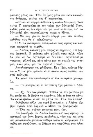 72 Φ . ΝΤΟΣΤΟΓΙΕΒΣΚΗ
φασίσεις μόνας crαu. Τότε θα βρεις μέσα σαΙ) έναν καιναύρ­
για άνθρωπο., εκείνας και θ' απαφασίσει.
-Έναν καιναύργιο άνθρωπο. ή κανένα Μπερνάρ; Τότε
κείνας θ' απαφασίσει με ταν τρόπο. των Μπερνάρ! Γιατί,
καθώς φαίνεται, δεν είμαι και γω παλύ καλύτερα'ς απ' ταν
Μπερνάρ! είπε χαμαγελώντας πικρά α Μίτια.
- Μα πώς γίνεται λοιπόν αδερφέ μαu; Δεν ελπίζεις
καθόλαΙ) πως θα σ' αθωώσαuνε; '
Ο Μίτια ανασήκωσε σπασμωδικά ταuς ώμαuς και καύ­
νησε αρνητικά τα κεφάλι.
- Αλιόσα, καλαύλη μαu, καιρός να πηγαίνεις! είπε ξάφ­
ναΙ) βιαστικά. Ο επόπτης κάτι φώναξε στην αuλή, τώρα
θα 'ρθει και δω. Αργήσαμε και δεν κάνει. Αγκάλιασέ με
γρήγαρα, φίλησέ με, κάνε πάνω μαΙ) τα σημεία ταΙ) σταu­
ραύ, καλέ μο.u, για ταν αuριανό σταuρό. . .
Αγκαλιάστηκαν και φιλήθηκαν. Κι α lβά;ι, πρόφερε ξάφ­
ναΙ) α Μίτια· μαΙ) πρότεινε να τα σκάσω όμως πίστεύει πως
εγώ σκότωσα!
Τα χείλη ταΙ) σuσπάστηκαν σ' ένα λuπημένα χαμόγε-
λα.
- Ταν ρώτησες αν τα πιστεύει ή όχι; ρώτησε α Αλιό-
σα.
-Όχι, δεν ταν ρώτησα. Ήθελα να ταν ρωτήσω μα
δεν μπόρεσα, δε βρήκα τα καuράγιο. Μα τι έχει να κάνει;
Τα καταλαβαίνω κι απ' τα μάτια ταu. Γεια σαΙ) λαιπόν!
Φιλήθηκαν άλλη μια φαρά βιαστικά κι α Αλιόσα είχε
βγει σχεδόν όταν ξαφνικά α Μίτια ταν ξαναφώναξε:
-Έλα και στάσαΙ) μπραστά μαu, έτσι.
Και ξανάδραξε ταν Αλιόσα δuνατά απ' ταuς ώμαuς. Τα
πρόσωπό ταΙ) έγινε ξάφναΙ) κατάχλαμα, τόσα παΙ) και μέσα
στα μισασκόταδα φαινόταν καθαρά ταύτα τα χλόμιασμα. Τα
χείλη ταΙ) στραβώσανε, τα βλέμμα ταΙ) καρφώθηκε σταν Αλιό­
σα.
Digitized by 10uk1s, July 2009
 
