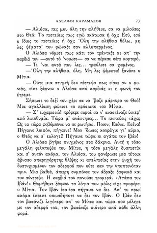 ΑΔΕΛΦΟΙ ΚΑΡΑΜΑΖΟΒ 73
- Αλιόσα, πες μο) όλη την αλήθεια, σα να μιλούσες
στο Θεό: Το πιστεύεις πως εγώ σκότωσα ή όχι; Εσύ, εσύ
ο ίδιος το πιστεύεις ή όχι; Όλη την αλήθεια θέλω, μη
λες Φέματα! το) φώναξε σαν αλλοπαρμένος.
Ο Αλιόσα νόμισε πως κάτι τον τράνταξε κι απ' την
καρδιά το) -α)τό τό 'νοιωσε- σα να πέρασε κάτι κοφτερό.
- Τι 'ναι α)τά πο) λες. . . τραύλισε σα χαμένος.
-Όλη την αλήθεια, όλη. Μη λες Φέματα! ξανάπε ο
Μίτια.
- Ούτε μια στιγμή δεν πίστεΦα πως είσαι σ) ο φο­
νιάς, είπε ξάφνο) ο Αλιόσα από καρδιάς κι η φωνή το)
έτρεμε.
Σήκωσε το δεξί το) χέρι σα να 'βαζε μάρτ)ρα το Θεό!
Μια αγαλλίαση φώτισε το πρόσωπο το) Μίτια.
- Σ' εuχαριστώ! πρόφερε σuρτά σα ν' αναστέναζε ύστερ'
από λιποθ)μία. Τώρα μ' ανάστησες. . . Το πιστεύεις τάχα;
Ως τα τώρα φοβόμο)να να σε ρωτήσω. Ποιον; Εσένα. Εσένα!
Πήγαινε λοιπόν, πήγαινε! Μο) 'δωσες κο)ράγιο γι' αύριο,
ο Θεός να σ' εuλoγεί! Πήγαινε τώρα κι αγάπα τον Ιβάν!
Ο Αλιόσα βγήκε πνιγμένος στα δάκρ)α. Α)τή η τόσο
μεγάλη φιλ)ποΦία το) Μίτια, η τόσο μεγάλη δ)σπιστία
και σ' α)τόν ακόμα, τον Αλιόσα, το) φανέρωσε μια τέτοια
άβ)σσο απαρηγόρητης θλίΦης κι απελπισίας στην Φ)χή το)
δ)στ)χισμένο) το) αδερφού πο) ούτε καν την )ποπτε)όταν
πριν. Μια βαθιά, άπειρη σ)μπόνια τον άδραξε ξαφνικά και
τον σύντριΦε. Η καrWιά το) πονούσε τρομερά. «Αγάπα τον
Ιβάν!» Θ)μήθηκε ξάφνο) τα λόγια πο) μόλις είχε προφέρει
ο Μίτια. Τον Ιβάν ίσα-ίσα πήγαινε να δει. Απ' το πρωί
ακόμα έπρεπε οπωσδήποτε να δει τον Ιβάν. Ο Ιβάν δεν
τον βασάνιζε λιγότερο απ' το Μίτια και τώρα πο) μίλησε
με τον αδερφό το), τον βασάνιζε πιότερο από κάθε άλλη
φορά.
Digitized by 10uk1s, July 2009
 