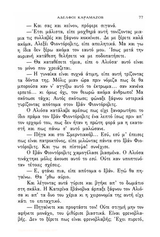 ΑΔΕΛΦΟΙ ΚΑΡΑΜΑΖΟΒ 77
- Και σας και κείνον, πρόφερε σιγανά.
-Έτσι μάλιστα, ε.ίπε μοχθηρά αυτή τονίζοντας μια-
μια τις συλλαβές και ξάφνου κοκκίνισε. Δε με ξέρετε καλά
ακόμα, Αλεξέι Φιοντόροβιτς, είπε απειλητικά. Μα και γω
η ίδια δεν ξέρω ακόμα τον εαυτό μου. Ίσως μετά την
αυριανή κατάθεση θελήσετε να με ποδοπατήσετε.
- Θα καταθέσετε τίμια, είπε ο Αλιόσα· αυτό είναι
το μόνο που χρειάζεται.
- Η γυναίκα είναι συχνά άτιμη, είπε αυτή τρίζοντας
τα δόντια της. Μόλις μιαν ώρα πριν νόμιζα πως δε θα
μπορούσα καν ν' αγγίξω αυτό το έκτρωμα . . . σαν κανένα
ερπετό. . . κι όμως όχι, τον θεωρώ ακόμα άνθρωπο! Μα
σκότωσε τάχα; Αυτός σκότωσε; φώναξε ξάφνου υστερικά
γυρίζοντας απότομα στον Ιβάν Φιοντόροβιτς.
Ο Αλιόσα κατάλαβε αμέσως πως είχε ξαναρωτήσει το
ίδιο πράμα τον Ιβάν Φιοντόροβιτς ένα λεπτό ίσως πριν απ'
τον ερχομό του, πως δεν ήταν η πρώτη φορά μα η εκατο­
στή και πως πάνω σ' αυτό μαλώσανε.
- Πήγα και στο Σμερντιακόβ. . . Εσύ, εσύ μ' έπεισες
πως είναι πατροκτόνος, είπε μιλώντας πάντα στο Ιβάν Φιο­
ντόροβιτς. Και γω σε πίστεΦα! συνέχισε.
Ο Ιβάν Φιοντόροβιτς χαμογέλασε βιασμένα. Ο Αλιόσα
τινάχτηκε μόλις άκουσε αυτό το εσύ. Ούτε καν υποπτευό­
ταν τέτοιες σχέσεις.
- Ε, φτάνε.ι πια, είπε. απότομα ο Ιβάν. Εγώ θα πη­
γαίνω. Θα 'ρθω αύριο.
Και λέγοντας αυτά γύρισε κοιι βγήκε απ' το δωμάτιο
στη σκάλα. Η Κατερίνα Ιβάνοβνα άρπαξε ξάφνου τον Αλιό­
σα κι απ' τα δυο του χέρια κι η χειρονομία της αυτή είχε
κάτι το επιταχτικό.
- Πηγαίνετε και προφτάστε τον! Ούτε στιγμή μην τον
αφήνετε μονάχο, του Φιθύρισε βιαστικά. Είναι φρΙνοβλα­
βής. Δεν το ξέρετε πως είναι φρενοβλαβής; Έχει πυρετό,
Digitized by 10uk1s, July 2009
 