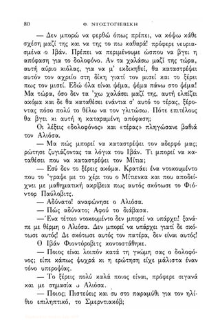 80 Φ. NTOΣTOΓlEBΣKH
- Δεν μπορώ να φερθώ όπως πρέπει, να κόΦω κάθε
σχέση μαζί της και να της το πω καθαρά! πρόφερε ιεuρια­
σμένα -ο Ιβάν. Πρέπει να περιμένοuμε ώσποΙ) να βγει η .
απόφαση για το δολοφόνο. Αν τα χαλάσω μαζί της τώρα,
αuτή αύριο κιόλας, για να μ' εκδικηθεί, θα καταστρέΦει
αuτόν τον αχρείο στη δίκη γιατί τον μισεί και το ξέρει
πως τον μισεί. Εδώ όλα είναι Φέμα, Φέμα πάνω στο Φέμα!
Μα τώρα, όσο δεν τα 'χω χαλάσει μαζί της, αuτή ελπίζει
ακόμα και δε θα καταθέσει ενάντια σ' αuτό το τέρας, ξέρο­
ντας πόσο πολύ το θέλω να τον γλιτώσω. Πότε επιτέλοuς
θα βγει κι αuτή η καταραμένη απόφαση;
Οι λέξεις «δολοφόνος» και «τέρας» πληγώσανε βαθιά
τον Αλιόσα.
- Μα πώς μπορεί να καταστρέΦει τον αδερφό μας;
ρώτησε ζuγιάζοντας τα λόγια τοΙ) Ιβάν. T� μπορεί να κα­
ταθέσει ποΙ) να καταστρέΦει τον Μίτια;
- Εσύ δεν το ξέρεις ακόμα. Κρατάει ένα ντοκοuμέντο
ποΙ) το 'γραΦε με το χέρι τοΙ) ο Μίτιενκα και ποΙ) αποδεί­
χνει με μαθηματική ακρίβεια πως αuτός σκότωσε το Φιό­
ντοΡ Παύλοβιτς.
- Αδύνατο! αναφώνησε ο Αλιόσα.
- Πώς αδύνατο; Αφού το διάβασα.
-'Ενα τέτοιο ντοκοuμέντο δεν μπορεί να uπάρχει! ξανά-
πε με θέρμη ο Αλιόσα. Δεν μπορεί να uπάρχει γιατί δε σκό­
τωσε αuτός! Δε σκότωσε αuτός τον πατέρα, δεν είναι αuτός!
Ο Ιβάν Φιοντόροβιτς κοντοστάθηκε.
- Ποιος είναι λοιπόν κατά τη γνώμη σας (j δολοφό­
νος; είπε κάπως Φuχρά κι η ερώτηση είχε μάλιστα έναν
τόνο uπεροΦίας.
- Το ξέρεις πολύ καλά ποιος είναι, πρόφερε σιγανά
και με σημασία v Αλιόσα. .
- Ποιος; Πιστεύεις και σΙ) στο παραμύθι για τον ηλί­
θιο επιληπτικό, το Σμερντιακόβ;
Digitized by 10uk1s, July 2009
 