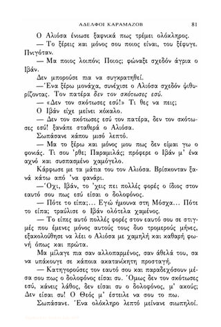 ΑΔΕΛΦΟΙ ΚΑΡΑΜΑΖΟΒ 8 1
Ο Αλιόσα ένιωσε ξαφνικά πως τρέμει ολόκληρος.
- Το ξέρεις και μόνος σου ποιος είναι, του ξέφυγε.
Πνιγόταν.
- Μα ποιος λοιπόν; Ποιος; φώναξε σχεδόν άγρια ο
Ιβάν.
Δεν μπορούσε πια να συγκρατηθεί.
-Ένα ξέρω μονάχα, συνέχισε ο Αλιόσα σχεδόν ψιθυ-
ρίζοντας. Τον πατέρα δεν τον σΧότωσες εσυ.
- «Δεν τον σκότωσες εσύ!» Τι θες να πεις;
Ο Ιβάν είχε μείνει κόκαλο.
- Δεν τον σκότωσες εσύ τον πατέρα, δεν τον σκότω­
σες εσύ! ξανάπε σταθερά ο Αλιόσα.
Σωπάσανε κάπου μισό λεπτό.
- Μα το ξέρω και μόνος μου πως δεν είμαι γω ο
φονιάς. Τι σου 'ρθε; Παραμιλάς; πρόφερε ο Ιβάν μ' ένα
αχνό και συσπασμένο χαμόγελο.
Κάρφωσε με τα μάτια του τον Αλιόσα. Βρίσκονταν ξα­
νά κάτω από 'να φανάρι.
-Όχι, Ιβάν, το 'χεις πει πολλές φορές ο ίδιος στον
εαυτό σου πως εσύ είσαι ο δολοφόνος.
- Πότε το είπα; . . . Εγώ ήμουνα στη Μόσχα. . . Πότε
το είπα; τραύλισε ο Ιβάν ολότελα χαμένος.
- Το είπες αυτό πολλές φορές στον εαυτό σου σε στιγ­
μές που έμενες μόνος αυτούς τους δυο τρομερούς μήνες,
εξακολούθησε να λέει ο Αλιόσα με χαμηλή και καθαρή φω­
νή όπως και πρώτα.
Μα μίλαγε πια σαν αλλοπαρμένος, σαν άθελά του, σα
να υπάκουγε σε κάποια ακατανίκητη προσταγή.
- Κατηγορούσες τον εαυτό σου και παραδεχόσουν μέ­
σα σου πως ο δολοφόνος είσαι συ. Όμως δεν τον σκότωσες
εσύ, κάνεις λάθος, δεν είσαι συ ο δολοφόνος, μ' ακούς;
Δεν είσαι συ! Ο Θεός μ' έστειλε να σου το πω.
Σωπάσανε. Ένα ολόκληρο λεπτό μείνανε σιωπηλοί.
Digitized by 10uk1s, July 2009
 