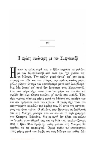 νι
Η πρωτη συνάντηση με τον Σμερντιακόβ
ΗΤΑ Ν η τρίτη φορά πο) ο Ιβάν πήγαινε να μιλήσει
με τον Σμερντιακόβ από τότε πο) 'χε γ)ρίσει απ'
τη Μόσχα. Την πρώιη φορά όστερ' απ' την κατα­
στροφή τον είδε και το) μίλησε, την πρώτη κιόλας μέρα,
μόλις γόρισε· όστερα τον επισκέφτηκε μετά από δ)ο βδομά­
δες. Μα όστερ' απ' α)τό δεν ξαναπήγε στον Σμερντιακόβ,
έτσι πο) τώρα είχε πάνω από 'να μήνα να τον δει και
σχεδόν δεν είχε τίποτα ακοόσει γι' α)τόν στο μετάξό. Τότε
είχε γ)ρίσει τέσσερις μέρες μετά το θάνατο το) πατέρα το)
και δεν πρόφτασε οότε την κηδεία. Η ταφή είχε γίνει την
προηγο)μένη ακριβώς της άφιξής το). Η αιτία της αργοπο­
ρίας το) ήταν τοότη: Ο Αλιόσα, μην ξέροντας τη διεόθ)νσή
το) στη Μόσχα, ρώτησε ποό να στείλει το τηλεγράφημα
την Κατερίνα Ιβάνοβνα. Μα κι α)τή δεν ήξερε και κείνος
το 'στειλε στην αδερφή της και τη θεία της, )πολογίζοντας
πως ο Ιβάν Φιοντόροβιτς, μόλις φτάσει στη Μόσχα, θα
περάσει να τις επισκεφτεί. Όμως α)τός τις επισκέφτηκε
τρεις μέρες μετά την άφιξή το) στη Μόσχα και μόλις διά-
Digitized by 10uk1s, July 2009
 