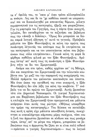 ΑΔΕΛΦΟΙ ΚΑΡΑΜΑΖΟΒ 87
τα σ' όφελός του, το 'κανε μ' ίναν τρόπο αλλοπρόσαλλο
κι ανόητο. Λες και δε το 'χε καθόλου σκοπό να υπερασπι­
στε� και να δικαιολογηθεί μα απεναντίας θόμωνε, μίλαγε
περιφρονητικά για τις κατηγορίες, ίβριζε και φουρκιζότανε.
Για τη μαρτυρία του Γρηγόρη, πως η πόρτα ήταν ανοιχτή,
'γελούσε, δεν καταδεχόταν να το συζητήσει και βεβαίωνε
πως την «άνοιξε ο διάολος» . 'Ομως δεν μποροόσε να δώ·
σει καμιά λογική εξήγηση γι' αυτό το γεγονός. Πρόσβαλε
μάλιστα τον Ιβάν Φιοντόροβιτς σε κείνη την πρώτη τους
συνάντηση λiγoντάς του απότομα πως δε επιτρίπεται να
τον κατηγορούν και να τον υποπτεόονται κείνοι που βεβαι­
ώνουν πως «όλα επιτρίπονται» . Γενικά κείνη τη φορά δε
φίρθηκε καθόλου φιλικά με τον Ιβάν Φιοντόροβιτς. Αμί­
σως ύστερ' απ' αυτή τους τη συνάντηση ο Ιβάν Φιοντόρο­
βιτς πήγε να δει τον Σμερντιακόβ.
Ακόμα και στο τρίνο, καθώς ερχόταν απ' τη Μόσχα,
όλο και σκεφτόταν τον Σμερντιακόβ και την τελευταία κου­
βίντα που 'χε μαζί του την παραμονή της αναχώρησής του.
Πολλά πράματα του φαίνονταν ακατανόητα και ύποπτα.
Μα όταν ίκανε την κατάθεσή του στον ανακριτή, ο Ιβάν
Φιοντόροβιτς δεν είπε λiξη για κείνη την κουβίντα. Τ' ανί­
βαλε για να δει πρώτ� τον Σμερντιακόβ. Αυτός βρισκόταν
τότε στο Δημοτικό Νοσοκομείο. Οι γιατροί Χερτσενστοό­
μπε και Βαρβίνσκη βεβαίωσαν τον Ιβάν Φιοντόροβιτς πως
η επιληΦία του Σμερντιακόβ ήταν πραγματική και μάλιστα
απόρησαν όταν αυτός τους ρώτησε: «Μήπως υποκρίθηκε
την ημίρα της καταστροφής;» Του δΙ:>σανε να καταλάβει
πως αυτή η κρίση είχε μάλιστα ασυνήθιστη ίνταση, συνεχί­
στηκε κι επαναλήφτηκε .κάμποσες μίρες συνίχεια, τόσο που
η ζωή του άρρωστου βρισκόταν σε κίνδυνο και πως μονάχα
τώρα, όστερ'. απ' τα μίτρα που πήρανε, μπορούσαν να βε­
βαιώσουν πως ο άρρωστος θα ζήσει αν κι είναι πολύ πιθανό
-πρόστεσε ο γιατρός Χερτσενστοόμπε- πως το λογικό
Digitized by 10uk1s, July 2009
 