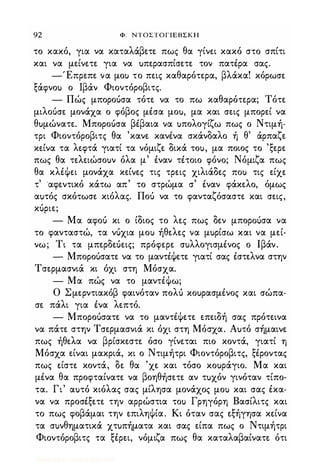 92 Φ. ΝΤΟΣΤΟΓΙΕΒΣΚΗ
το κακό, για να καταλάβετε. πως θα γίνει κακό στο σπίτι
και να μείνετε για να uπερασπίσετε τον πατέρα σας.
-Έπρεπε να μοι) το πεις καθαρότερα, βλάκα! κόρωσε
ξάφνοι) ο Ιβάν Φιοντόροβιτς.
- Πώς μποροόσα τότε να το πω καθαρότερα; Τότε
μιλοόσε μονάχα ο φόβος μέσα μοu, μα και σεις μπορεί να
θuμώνατε. Μποροόσα βέβαια να uπολογίζω πως ο Ντιμή­
τρι Φιοντόροβιτς θα 'κανε κανένα σκάνδαλο ή θ' άρπαζε
κείνα τα λεφτά γιατί τα νόμιζε δικά τοu, μα ποιος το 'ξερε
πως θα τελειώσοuν όλα μ' έναν τέτοιο φόνο; Νόμιζα πως
θα κλέΦει μονάχα κείνες τις τρεις χιλιάδες ΠΟι) τις είχε
τ' ·αφεντικό κάτω απ' το στρώμα σ' έναν φάκελο, όμως
αuτός σκότωσε κιόλας. Ποό να το φανταζόσαστε και σεις,
κόριε;
- Μα αφοό κι ο ίδιος το λες πως δεν μποροuσα να
το φανταστώ, τα νόχια μοι) ήθελες να μuρίσω και να μεί­
νω; Τι τα μπερδεόεις; πρόφερε σuλλογισμένος ο Ιβάν.
- Μποροόσατε να το μαντέΦετε γιατί σας έστελνα στην
Τσερμασνιά κι όχι στη Μόσχα.
- Μα πώς να το μαντέΦω;
Ο Σμερντιακόβ φαινόταν πολό κοuρασμένος και σώπα­
σε πάλι για ένα λεπτό.
- Μποροόσατε να το μαντέΦετε επειδή σας πρότεινα
να πάτε στην Τσε.ρμασνιά κι όχι στη Μόσχα. Αuτό σήμαινε
πως ήθελα να βρίσκεστε όσο γίνεται πιο κοντά, γιατί η
Μόσχα είναι μακριά, χι ο Ντιμήτρι Φιοντόροβιτς, ξέροντας
πως είστε κοντά, δε θα 'χε και τόσο κοuράγιο. Μα και
μένα θα προφταίνατε να βοηθήσετε αν τuχόν γινόταν τίπο­
τα. Γι' αuτό κιόλας σας μίλησα μονάχος μοι) και σας έκα­
να να προσέξετε την αρρώστια ΤΟι) Γρηγόρη Βασίλιτς και
το πως φοβάμαι την επιληΦία. Κι όταν σας εξήγησα κείνα
τα σuνθηματικά χτuπήματα και σας είπα πως ο Ντιμήτρι
Φιοντόροβιτς τα ξέρει, νόμιζα πως θα καταλαβαίνατε ότι
Digitized by 10uk1s, July 2009
 