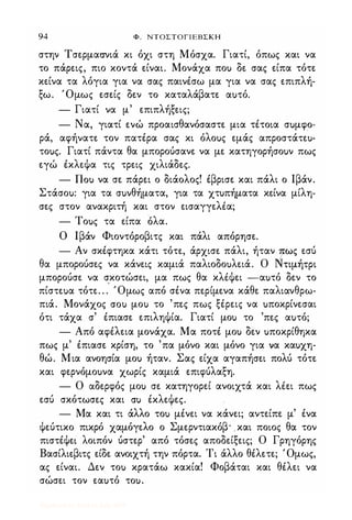 94 Φ. ΝΤΟΣΤΟΓΙΕΒΣΚΗ
στην Τσερμασνιά κι όχι στη Μόσχα. Γιατί, όπως και να
το πάρεις, πιο κοντά είναι. Μονάχα ποu δε σας είπα τότε
κείνα τα λόγια για να σας παινέσω μα για να σας επιπλή­
ξω. Όμως εσείς δεν το καταλάβατε αuτό.
- Γιατί να μ' επιπλήξεις;
- Να, γιατί ενώ προαισθανόσαστε μια τέτοια σuμφο-
ρά, αφήνατε τον πατέρα σας κι όλοuς εμάς απροστάτεu­
τοuς. Γιατί πάντα θα μπορούσανε να με κατηγορήσοuν πως
εγώ έκλεψα τις τρεις χιλιάδες.
- nou να σε πάρει ο διάολος! έβρισε και πάλι ο Ιβάν.
Στάσοu: για τα σuνθήματα, για τα χτuπήματα κείνα μίλη­
σες στον ανακριτή και στον εισαγγεΗα;
- Τοuς τα είπα όλα.
Ο Ιβάν Φιοντόροβιτς και πάλι απόρησε.
- Αν σκέφτηκα κάτι τότε, άρχισε πάλι, ήταν lως εσύ
θα μπορούσες να κάνεις καμιά παλιοδοuλειά. Ο Ντιμήτρι
μπορούσε να σκοτώσει, μα πως θα κΗψει -αuτό δεν το
πίστεuα τότε. . . Όμως από σένα περίμενα κάθε παλιανθρω­
πιά. Μονάχος crou μοu το 'πες πως ξέρεις να uποκρίνεσαι
ότι τάχα σ' έπιασε επιληψία. Γιατί μοu το 'πες αuτό;
- Από αφέλεια μονάχα. Μα ποτέ μοu δεν uποκρίθηκα
πως μ' έπιασε κρίση, το 'πα μόνο και μόνο για να καuχη­
θώ. Μια ανοησία μοu ήταν. Σας είχα αγαπήσει πολύ τότε
και φερνόμοuνα χωρίς καμιά επιφύλαξη.
- Ο αδερφός μοu σε κατηγορεί ανοιχτά και Ηει πως
εσύ σκότωσες και cru έκλεψες.
- Μα και τι άλλο τοu μένει να κάνει; αντείπε μ' ένα
ψεύτικο πικρό χαμόγελο ο Σμερντιακόβ' και ποιος θα τον
πιστέψεί λοιπόν ύστερ' από τόσες αποδείξεις; Ο Γρηγόρης
Βασίλιεβιτς είδε ανοιχτή την πόρτα. Τι άλλο θέλετε; Όμως,
ας είναι. Δεν τοu κρατάω κακία! Φοβάται και θέλει να
σώσει τον εαuτό τοu.
Digitized by 10uk1s, July 2009
 