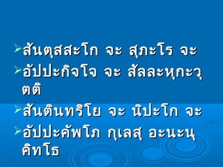 สันตุสสะโก จะ สุภะโร จะสันตุสสะโก จะ สุภะโร จะ
อัปปะกิจโจ จะ สัลละหุกะวุอัปปะกิจโจ จะ สัลละหุกะวุ
ตติตติ
สันตินทริโย จะ นิปะโก จะสันตินทริโย จะ นิปะโก จะ
อัปปะคัพโภ กุเลสุ อะนะนุอัปปะคัพโภ กุเลสุ อะนะนุ
คิทโธคิทโธ
 