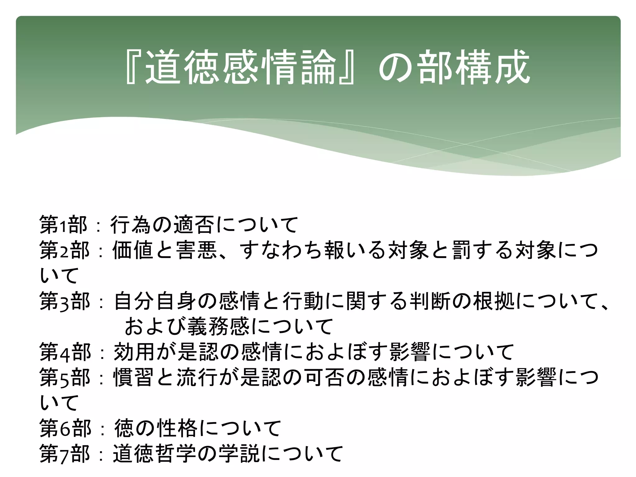 『道徳感情論』の部構成
第1部：行為の適否について
第2部：価値と害悪、すなわち報いる対象と罰する対象につ
いて
第3部：自分自身の感情と行動に関する判断の根拠について、
および義務感について
第4部：効用が是認の感情におよぼす影響について
第5部：慣習と流行が是認の可否の感情におよぼす影響につ
いて
第6部：徳の性格について
第7部：道徳哲学の学説について
 