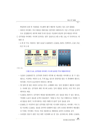 최신 ICT 동향
정보통신산업진흥원
27
확실하게 건넨 후 사용법을 지도해야 했기 때문에 지급하는 일도 쉽지 않았음
- 따라서 아이패드 미니 배포를 위해 탑승 업무에서 제외되도록 지상 근무일을 순차적
으로 설정했으며, 하루에 최대 70 대 정도를 지급하여 반년에 걸쳐 배포를 마무리
○ 승무원용 아이패드 미니에 설치되는 업무 응용프로그램 8 개는 JAL 이 독자적으로 개
발한 것
- 8 개 중 주로 사용되는 앱은 LEAF CABINET, CAROL INFO, 앙케이트, CAF, PA/
FLT 의 5 개
- ‘LEAF CABINET’은 승무원의 휴대가 의무화 된 매뉴얼을 아이패드로 볼 수 있는
앱으로, 이전에는 바인더 2 권, 무게 2kg 정도의 설명서를 탑승 시 휴대해야 했으나,
아이패드 미니가 보급되면서 바인더는 폐지됨
- 몇 달에 한 번은 바인더 리프를 추가ㆍ교체해야 하는 일이 발생하기 때문에 이전에
는 사내에 있는 승무원의 레터 박스에 보내는 등의 방법을 썼지만, 이것 역시 전자
데이터로 배포
- ‘CAROL INFO’는 승무원이 예정된 탑승항공편의 고유 정보를 얻을 수 있는 앱으로,
“특별한 도움이 필요한 승객이 탑승한다”, “취항 O 주년 기념 비행이므로 특별한 기
내 방송을 한다”, “도착지에서는 어떤 이벤트가 있다” 등의 정보를 공유
- CAROL 은 이전부터 있던 승무원용 업무지원 시스템의 명칭으로, 아이패드 미니 도
입 이전에는 CAROL 정보를 종이에 인쇄하여 탑승 전의 브리핑 회의에서 배포했으
나 이제는 아이패드 미니로 직접 전송하므로 태블릿을 보면서 브리핑을 실시
- 브리핑은 항공기 출발 직전 바쁜 시간대에 45 분 정도 실시하는데, 종래는 CAROL
<자료>: JAL
(그림 2) JAL 승무원용 아이패드 미니에 설치된 주요 애플리케이션
 