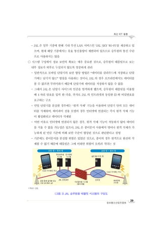 최신 ICT 동향
정보통신산업진흥원
29
- JAL 은 일부 기종에 한해 기내 무선 LAN 서비스인 ‘JAL SKY Wi-Fi’를 제공하고 있
으며, 현재 해당 기종에서는 유효 통신용량이 제한되어 있으므로 승무원의 통신 수단
으로 사용하지는 않음
○ 시스템 구성에서 정보 보안의 확보는 매우 중요한 것으로, 승무원이 태블릿으로 보는
내부 정보가 외부로 누설되지 않도록 엄중하게 관리
- 일반적으로 모바일 단말기의 보안 향상 방법은 “데이터를 클라우드에 저장하고 단말
기에는 남기지 않는” 방침을 사용하는 것이나, JAL 의 경우 오프라인에서도 데이터를
볼 수 없으면 무의미하기 때문에 단말기에 데이터를 저장하지 않을 수 없음
- 그래서 JAL 은 단말기 사이드의 인증을 엄격하게 했으며, 승무원이 태블릿을 이용할
때 4 자리 암호를 입력 한 다음, 추가로 JAL 의 인트라넷과 동일한 ID 와 비밀번호를
요구하는 구조
- 만일 단말기를 분실한 경우에는 ‘원격 삭제’ 기능을 이용하여 단말기 안의 모든 데이
터를 삭제하며, 와이파이 전용 모델의 경우 인터넷에 연결되는 즉시 원격 삭제 기능
이 활성화되고 데이터가 삭제됨
- 어떤 이유로 인터넷에 연결되지 않은 경우, 원격 삭제 기능이 작동하지 않아 데이터
를 지울 수 없을 가능성은 있으나, JAL 은 종이문서 사용에서 벗어나 원격 삭제가 가
능하게 된 만큼 기존에 비해 보안 수준이 향상된 것으로 판단한다고 설명
- 기존에도 종이문서를 분실할 위험은 있었던 것으로, 종이의 경우 원격으로 완전히 삭
제할 수 없기 때문에 태블릿은 그에 비하면 위험이 오히려 적다는 것
<자료>: JAL
(그림 3) JAL 승무원용 태블릿 시스템의 구성도
 