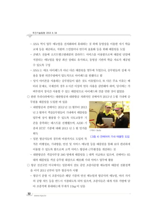 주간기술동향 2014. 6. 18.
www.nipa.kr
32
- ANA 역시 업무 매뉴얼을 전자화하여 휴대하는 것 외에 동영상을 이용한 자기 학습
교재 등을 제공하고, 직원의 스킬업이나 연수의 효율화 등을 위해 태블릿을 도입
- 콘텐츠 전송에 소프트뱅크텔레콤의 클라우드 서비스를 이용함으로써 태블릿 단말에
저장되는 매뉴얼을 항상 최신 상태로 유지하고, 동영상 기반의 학습 자료가 제공될
수 있도록 구성
- ANA 는 애초 아이패드가 아닌 다른 태블릿을 염두에 두었으나, 승무원들의 실제 사
용을 통한 의견수렴에서 압도적으로 아이패드를 원했다고 함
- 당시 아이폰을 사용하는 승무원들이 많은 것도 이유였으나, 또 다른 주요 이유는 배
터리 문제로, 국제선의 경우 8 시간 이상의 연속 사용을 감안해야 하며, 당시에는 가
벼우면서 장시간 사용할 수 있는 태블릿으로 아이패드와 견줄 만한 것이 없었음
○ 한편 우리나라에서는 대한항공과 대한항공 자회사인 진에어가 2013 년 5 월 기내에 승
무원용 태블릿을 도입한 바 있음
- 대한항공과 진에어는 2012 년 11 월부터 2013
년 3 월까지 객실승무원들이 기내에서 태블릿을
업무에 상시 활용할 수 있도록 국토교통부 기
준을 충족하는 테스트를 진행했으며, A330 기
종과 B737 기종에 대해 2013 년 5 월 인가를
획득
- 일본 항공사들의 경우와 마찬가지로 도입의 목
적은 비행정보, 기내방송, 안전 및 서비스 매뉴얼 등을 태블릿을 통해 보다 편리하게
이용할 수 있도록 함으로써 고객 서비스 향상과 근무환경을 개선하는 것
- 대한항공은 객실사무장 380 명에게 태블릿을 1 대씩 지급하고 있으며, 진에어는 65
대의 태블릿을 객실 승무원 대상으로 배포해 기내 서비스 업무에 활용
○ 항공 선진국인 미국에서는 일본에서 검토 중인 조종사운항 매뉴얼의 태블릿 전환정책
을 이미 2011 년부터 일부 항공사가 시행
- 항공기 운항 시 조종사들은 해당 기종의 안전 매뉴얼과 항공사의 매뉴얼, 여러 가지
의 공항 차트 등을 반드시 지참하도록 되어 있으며, 조종사들은 대개 서류 가방에 담
아 조종석에 휴대하는데 무게가 11kg 이 넘음
<자료>: JinAir
(그림 4) 진에어의 기내 태블릿 도입
 