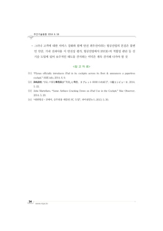 주간기술동향 2014. 6. 18.
www.nipa.kr
34
- 그러나 고객에 대한 서비스 강화와 함께 안전 최우선이라는 항공산업의 본질은 불변
인 만큼, 기내 전파사용 시 안전성 평가, 항공산업에서 BYOD 의 적합성 판단 등 신
기술 도입에 있어 보수적인 태도를 견지하는 미덕은 계속 견지해 나가야 할 것
<참 고 자 료>
[1] “Flynas officially introduces iPad in its cockpits across its fleet & announces a paperless
cockpit,” AME info, 2014. 6. 9.
[2] 清嶋直樹, “JAL の客室乗務員が「笑顔」に専念、タブレット 6000 台の威力", 日経コンピュータ, 2014.
5. 22.
[3] John Martellaro, “Some Airlines Cracking Down on iPad Use in the Cockpit,” Mac Observer,
2014. 5. 20.
[4] “대한항공ㆍ진에어, 승무원용 태블릿 PC 도입”, 파이낸셜뉴스, 2013. 5. 30.
 