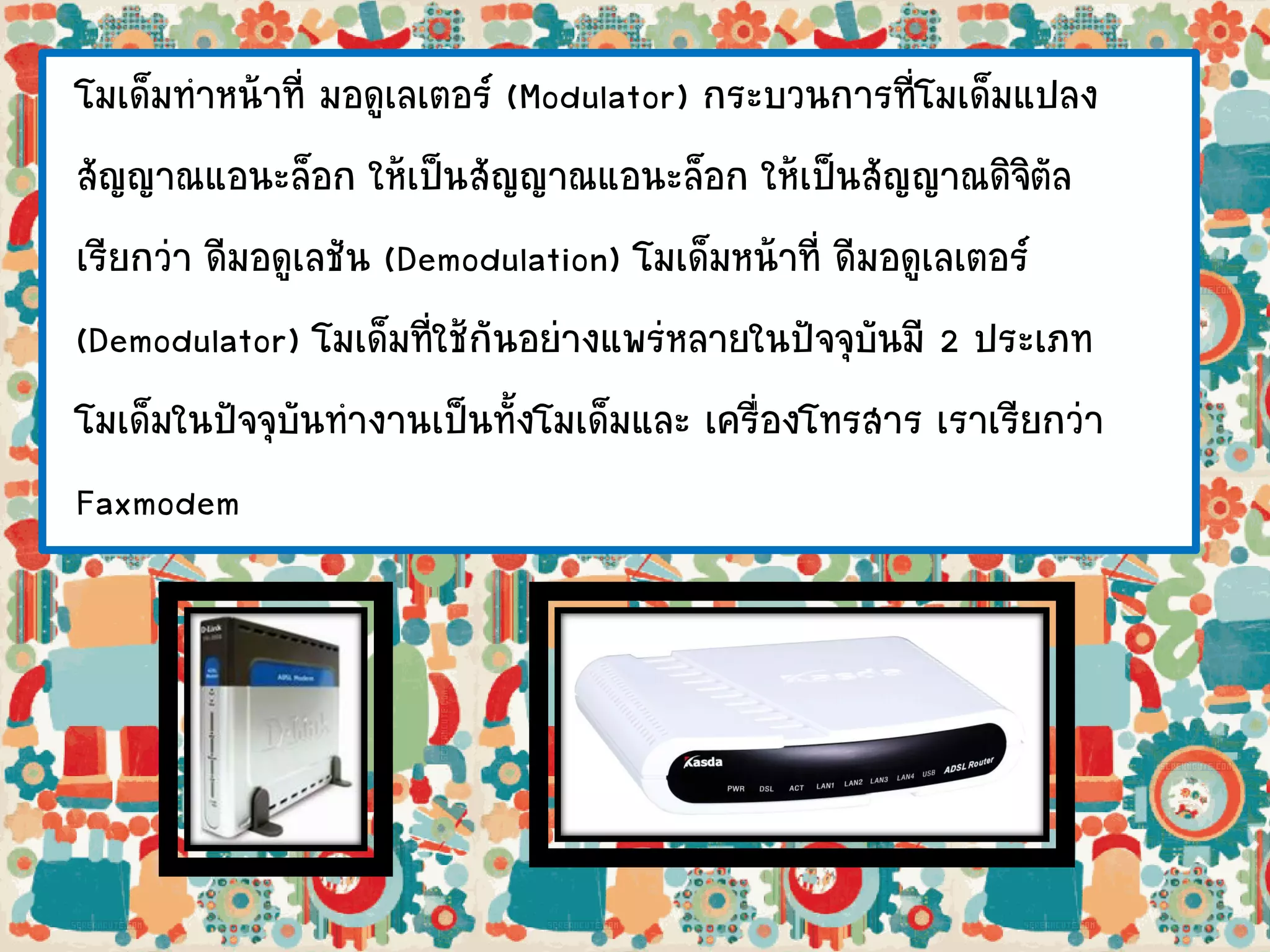 โมเด็มทาหน้าที่ มอดูเลเตอร์ (Modulator) กระบวนการที่โมเด็มแปลง
สัญญาณแอนะล็อก ให้เป็นสัญญาณแอนะล็อก ให้เป็นสัญญาณดิจิตัล
เรียกว่า ดีมอดูเลชัน (Demodulation) โมเด็มหน้าที่ ดีมอดูเลเตอร์
(Demodulator) โมเด็มที่ใช้กันอย่างแพร่หลายในปัจจุบันมี 2 ประเภท
โมเด็มในปัจจุบันทางานเป็นทั้งโมเด็มและ เครื่องโทรสาร เราเรียกว่า
Faxmodem
 