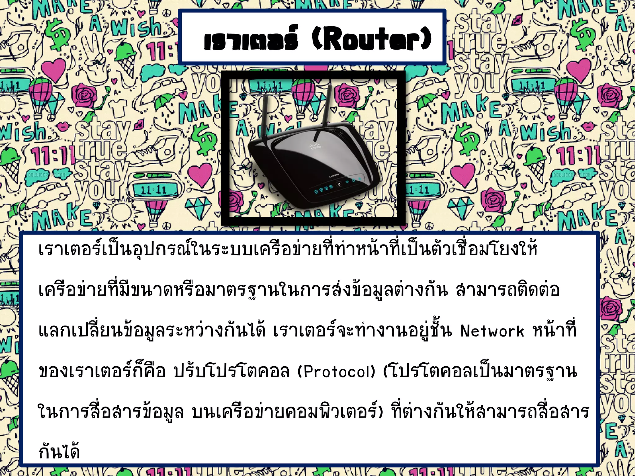 เราเตอร์ (Router)
เราเตอร์เป็นอุปกรณ์ในระบบเครือข่ายที่ทาหน้าที่เป็นตัวเชื่อมโยงให้
เครือข่ายที่มีขนาดหรือมาตรฐานในการส่งข้อมูลต่างกัน สามารถติดต่อ
แลกเปลี่ยนข้อมูลระหว่างกันได้ เราเตอร์จะทางานอยู่ชั้น Network หน้าที่
ของเราเตอร์ก็คือ ปรับโปรโตคอล (Protocol) (โปรโตคอลเป็นมาตรฐาน
ในการสื่อสารข้อมูล บนเครือข่ายคอมพิวเตอร์) ที่ต่างกันให้สามารถสื่อสาร
กันได้
 