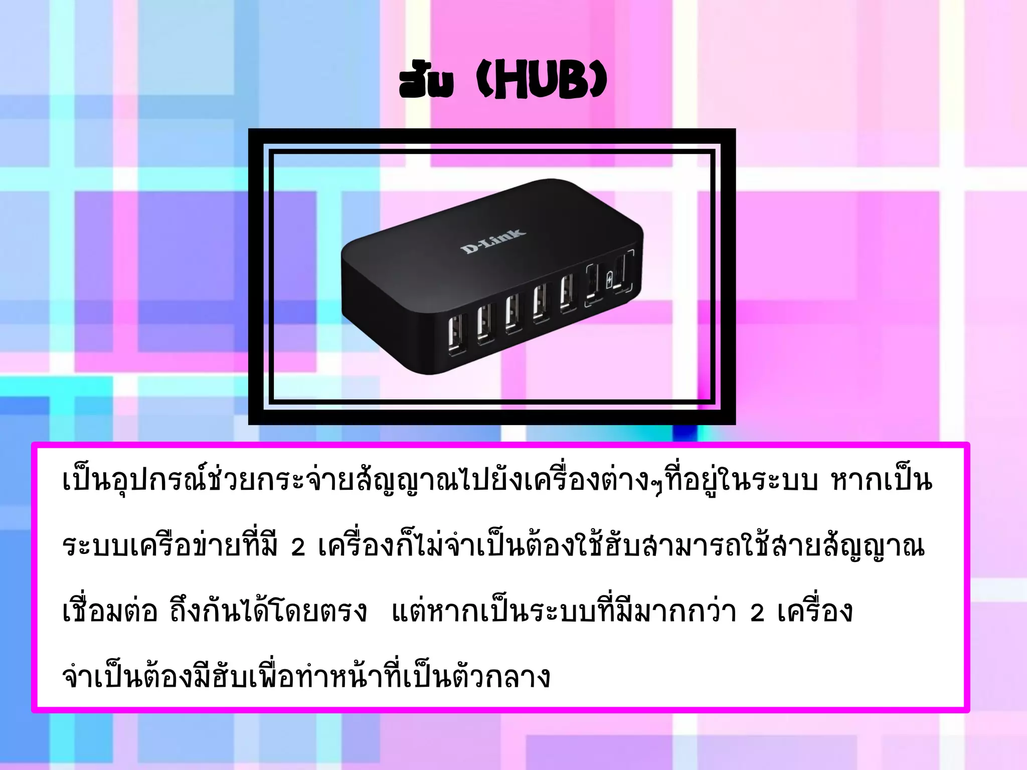 ฮับ (HUB)
เป็นอุปกรณ์ช่วยกระจ่ายสัญญาณไปยังเครื่องต่างๆที่อยู่ในระบบ หากเป็น
ระบบเครือข่ายที่มี 2 เครื่องก็ไม่จาเป็นต้องใช้ฮับสามารถใช้สายสัญญาณ
เชื่อมต่อ ถึงกันได้โดยตรง แต่หากเป็นระบบที่มีมากกว่า 2 เครื่อง
จาเป็นต้องมีฮับเพื่อทาหน้าที่เป็นตัวกลาง
 