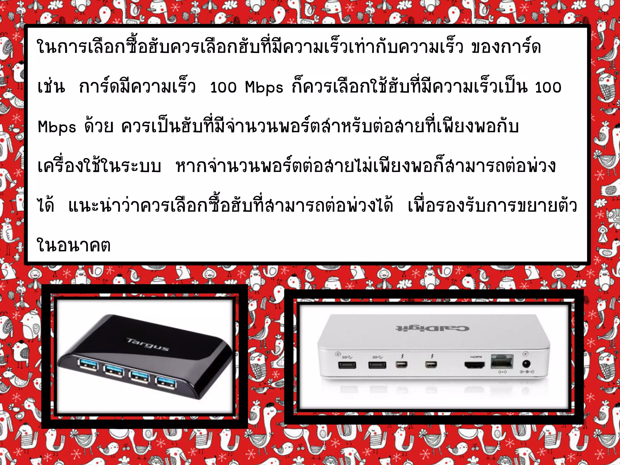 ในการเลือกซื้อฮับควรเลือกฮับที่มีความเร็วเท่ากับความเร็ว ของการ์ด
เช่น การ์ดมีความเร็ว 100 Mbps ก็ควรเลือกใช้ฮับที่มีความเร็วเป็น 100
Mbps ด้วย ควรเป็นฮับที่มีจานวนพอร์ตสาหรับต่อสายที่เพียงพอกับ
เครื่องใช้ในระบบ หากจานวนพอร์ตต่อสายไม่เพียงพอก็สามารถต่อพ่วง
ได้ แนะนาว่าควรเลือกซื้อฮับที่สามารถต่อพ่วงได้ เพื่อรองรับการขยายตัว
ในอนาคต
 