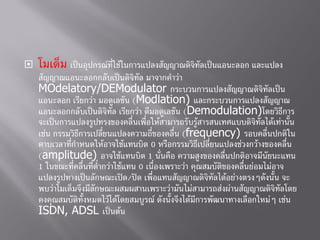  โมเด็ม เป็นอุปกรณ์ที่ใช้ในการแปลงสัญญาณดิจิทัลเป็นแอนะลอก และแปลง
สัญญาณแอนะลอกกลับเป็นดิจิทัล มาจากคาว่า
MOdelatory/DEModulator กระบวนการแปลงสัญญาณดิจิทัลเป็น
แอนะลอก เรียกว่า มอดูเลชัน (Modlation) และกระบวนการแปลงสัญญาณ
แอนะลอกกลับเป็นดิจิทัล เรียกว่า ดีมอดูเลชัน (Demodulation)โดยวิธีการ
จะเป็นการแปลงรูปทรงของคลื่นเพื่อให้สามารถรับรู้สารสนเทศแบบดิจิทัลได้เท่านั้น
เช่น กรรมวิธีการเปลี่ยนแปลงความถี่ของคลื่น (frequency) รอบคลื่นปกติใน
คาบเวลาที่กาหนดให้อาจใช้แทนบิต 0 หรือกรรมวิธีเปลี่ยนแปลงช่วงกว้างของคลื่น
(amplitude) อาจใช้แทนบิต 1 นั่นคือ ความสูงของคลื่นปกติอาจมีนัยนะแทน
1 ในขณะที่คลื่นที่ต่ากว่าใช้แทน 0 เนื่องเพราะว่า คุณสมบัติของคลื่นย่อมไม่อาจ
แปลงรูปทางเป็นลักษณะเปิด/ปิด เพื่อแทนสัญญาณดิจิทัลได้อย่างตรงๆดังนั้น จะ
พบว่าโมเด็มจึงมีลักษณะผสมผสานเพราะว่ามันไม่สามารถส่งผ่านสัญญาณดิจิทัลโดย
คงคุณสมบัติทั้งหมดไว้ได้โดยสมบูรณ์ ดังนั้งจึงได้มีการพัฒนาทางเลือกใหม่ๆ เช่น
ISDN, ADSL เป็นต้น
 