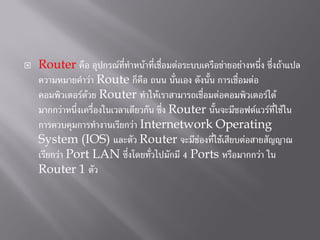  Router คือ อุปกรณ์ที่ทาหน้าที่เชื่อมต่อระบบเครือข่ายอย่างหนึ่ง ซึ่งถ้าแปล
ความหมายคาว่า Route ก็คือ ถนน นั่นเอง ดังนั้น การเชื่อมต่อ
คอมพิวเตอร์ด้วย Router ทาให้เราสามารถเชื่อมต่อคอมพิวเตอร์ได้
มากกว่าหนึ่งเครื่องในเวลาเดียวกัน ซึ่ง Router นั้นจะมีซอฟต์แวร์ที่ใช้ใน
การควบคุมการทางานเรียกว่า Internetwork Operating
System (IOS) และตัว Router จะมีช่องที่ใช้เสียบต่อสายสัญญาณ
เรียกว่า Port LAN ซึ่งโดยทั่วไปมักมี 4 Ports หรือมากกว่า ใน
Router 1 ตัว
 