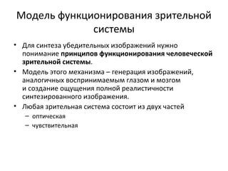 Модель функционирования зрительной
системы
• Для синтеза убедительных изображений нужно
понимание принципов функционирования человеческой
зрительной системы.
• Модель этого механизма – генерация изображений,
аналогичных воспринимаемым глазом и мозгом
и создание ощущения полной реалистичности
синтезированного изображения.
• Любая зрительная система состоит из двух частей
– оптическая
– чувствительная
 