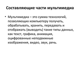 Составляющие части мультимедиа
• Мультимедиа – это сумма технологий,
позволяющих компьютеру получать,
обрабатывать, хранить, передавать и
отображать (выводить) такие типы данных,
как текст, графика, анимация,
оцифрованные неподвижные
изображения, видео, звук, речь.
 