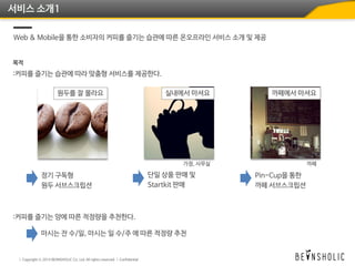서비스 소개1
Web & Mobile을 통한 소비자의 커피를 즐기는 습관에 따른 온오프라인 서비스 소개 및 제공
목적
:커피를 즐기는 습관에 따라 맞춤형 서비스를 제공한다.
원두를 잘 몰라요 실내에서 마셔요 까페에서 마셔요
가정, 사무실 까페
정기 구독형
원두 서브스크립션
단일 상품 판매 및
Startkit 판매
Pin-Cup을 통한
까페 서브스크립션
:커피를 즐기는 양에 따른 적정량을 추천한다.
마시는 잔 수/일, 마시는 일 수/주 에 따른 적정량 추천
 