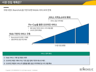 시장 진입 계획은?
자체 브랜드 Beansholic을 기반으로한 Mobile 서비스로의 연계
1) Web 서비스 구축 및 컨텐츠 제작
2) 오프라인 매장 구축이 아닌 기존 공급 업체 기반의 테스트 베드
3) 오프라인 매장과 서비스적 결합을 통한 공급 지역 확대 및 수익 모델 확보
 