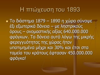 Η πηώχευζη ηου 1893
 Τν δηάζηεκα 1879 – 1890 ε ρώξα ζύλαςε
έμη εμσηεξηθά δάλεηα – κε ιεζηξηθνύο
όξνπο – νλνκαζηηθήο αμίαο 640.000.000
θξάγθσλ. Τα δάλεηα απηά ιόγσ ηεο κηθξήο
θεξεγγπόηεηαο ηεο ρώξαο ήηαλ
ππνηηκεκέλα κέρξη θαη 30% θαη έηζη ζηα
ηακεία ηνπ θξάηνπο έθηαζαλ 450.000.000
θξάγθα!
 