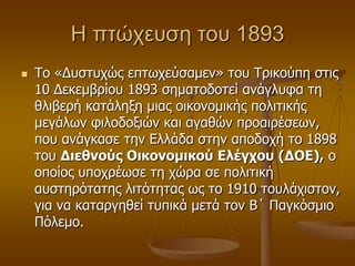 Η πηώχευζη ηου 1893
 Τν «Γπζηπρώο επησρεύζακελ» ηνπ Τξηθνύπε ζηηο
10 Γεθεκβξίνπ 1893 ζεκαηνδνηεί αλάγιπθα ηε
ζιηβεξή θαηάιεμε κηαο νηθνλνκηθήο πνιηηηθήο
κεγάισλ θηινδνμηώλ θαη αγαζώλ πξναηξέζεσλ,
πνπ αλάγθαζε ηελ Διιάδα ζηελ απνδνρή ην 1898
ηνπ Διεθνούρ Οικονομικού Ελέγσος (ΔΟΕ), ν
νπνίνο ππνρξέσζε ηε ρώξα ζε πνιηηηθή
απζηεξόηαηεο ιηηόηεηαο σο ην 1910 ηνπιάρηζηνλ,
γηα λα θαηαξγεζεί ηππηθά κεηά ηνλ Β΄ Παγθόζκην
Πόιεκν.
 