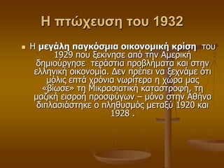 Η πτώχευση του 1932
 Η μεγάλη παγκόζμια οικονομική κπίζη ηνπ
1929 πνπ μεθίλεζε από ηελ Ακεξηθή
δεκηνύξγεζε ηεξάζηηα πξνβιήκαηα θαη ζηελ
ειιεληθή νηθνλνκία. Γελ πξέπεη λα μερλάκε όηη
κόιηο επηά ρξόληα λσξίηεξα ε ρώξα καο
«βίσζε» ηε Μηθξαζηαηηθή θαηαζηξνθή, ηε
καδηθή εηζξνή πξνζθύγσλ – κόλν ζηελ Αζήλα
δηπιαζηάζηεθε ν πιεζπζκόο κεηαμύ 1920 θαη
1928 .
 