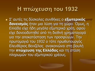 Η πτώχευση του 1932
 Σ’ απηέο ηηο δύζθνιεο ζπλζήθεο ν εξωηεπικόρ
δανειζμόρ ήηαλ κηα ιύζε γηα ηε ρώξα. Όκσο, ε
Διιάδα είρε ήδε κεγάια εμσηεξηθά ρξέε, αθνύ
είρε δαλεηνδνηεζεί από ηε δηεζλή ρξεκαηαγνξά
γηα ηελ απνθαηάζηαζε ησλ πξνζθύγσλ. Τελ
πξσηνκαγηά ηνπ 1932 ν ηόηε πξσζππνπξγόο
Διεπζέξηνο Βεληδέινο αλαθνηλώλεη ζηε βνπιή
ηελ πηώσεςζη ηηρ Ελλάδαρ θαη ηε ζηάζε
πιεξσκώλ ηνπ εμσηεξηθνύ ρξένπο.
 
