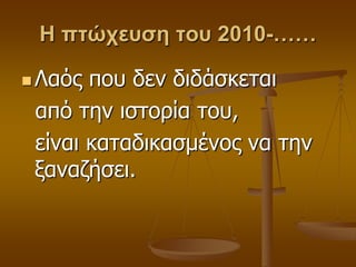 Η πτώχευση του 2010-……
 Λαόο πνπ δελ δηδάζθεηαη
από ηελ ηζηνξία ηνπ,
είλαη θαηαδηθαζκέλνο λα ηελ
μαλαδήζεη.
 