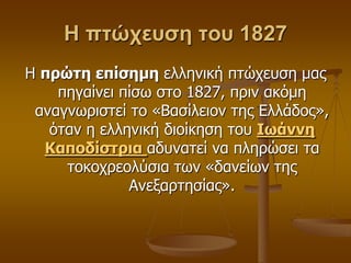 Η πτώχευση του 1827
Η ππώηη επίζημη ειιεληθή πηώρεπζε καο
πεγαίλεη πίζσ ζην 1827, πξηλ αθόκε
αλαγλσξηζηεί ην «Βαζίιεηνλ ηεο Διιάδνο»,
όηαλ ε ειιεληθή δηνίθεζε ηνπ Ιωάννη
Καποδίζηπια αδπλαηεί λα πιεξώζεη ηα
ηνθνρξενιύζηα ησλ «δαλείσλ ηεο
Αλεμαξηεζίαο».
 
