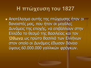 Η πτώχευση του 1827
 Απνηέιεζκα απηήο ηεο πηώρεπζεο ήηαλ νη
δαλεηζηέο καο, πνπ ήηαλ νη κεγάιεο
Γπλάκεηο ηεο επνρήο, λα επηβάιινπλ ζηελ
Διιάδα ην ζεζκό ηεο Βαζηιείαο θαη ηνλ
Όθωνα σο πξώην Βαζηιηά ησλ Διιήλσλ
ζηνλ νπνίν νη Γπλάκεηο έδσζαλ δάλεην
ύςνπο 60.000.000 γαιιηθώλ θξάγθσλ.
 