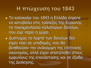 Η πτώχευση του 1843
 Τν θαινθαίξη ηνπ 1843 ε Διιάδα έπξεπε
λα θαηαβάιεη ζηηο ηξάπεδεο ηεο Δπξώπεο
ηα ηνθνρξενιύζηα παιηόηεξσλ δαλείσλ,
πνπ είρε πάξεη ε ρώξα.
 Γπζηπρώο ηα ιεθηά ησλ δαλείσλ δελ
είραλ πάεη ζε ππνδνκέο, πνπ ζα
βνεζνύζαλ ηελ αλάθακςε ηεο ειιεληθήο
νηθνλνκίαο, αιιά είραλ ζπαηαιεζεί ζηνπο
εκθπιίνπο ηεο επαλάζηαζεο θαη ζε έμνδα
ηεο Γηνίθεζεο.
 