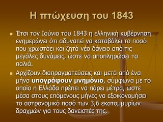 Η πτώχευση του 1843
 Έηζη ηνλ Ινύλην ηνπ 1843 ε ειιεληθή θπβέξλεζε
ελεκεξώλεη όηη αδπλαηεί λα θαηαβάιεη ην πνζό
πνπ ρξσζηάεη θαη δεηά λέν δάλεην από ηηο
κεγάιεο δπλάκεηο, ώζηε λα απνπιεξώζεη ηα
παιηά.
 Αξρίδνπλ δηαπξαγκαηεύζεηο θαη κεηά από έλα
κήλα ςπογπάθοςν μνημόνιο, ζύκθσλα κε ην
νπνίν ε Διιάδα πξέπεη λα πάξεη κέηξα, ώζηε
κέζα ζηνπο επόκελνπο κήλεο λα εμνηθνλνκήζεη
ην αζηξνλνκηθό πνζό ησλ 3,6 εθαηνκκπξίσλ
δξαρκώλ γηα ηνπο δαλεηζηέο ηεο.
 