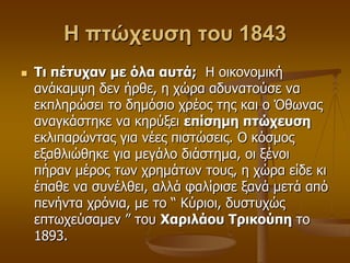 Η πτώχευση του 1843
 Τι πέηςσαν με όλα αςηά; Η νηθνλνκηθή
αλάθακςε δελ ήξζε, ε ρώξα αδπλαηνύζε λα
εθπιεξώζεη ην δεκόζην ρξένο ηεο θαη ν Όζσλαο
αλαγθάζηεθε λα θεξύμεη επίζημη πηώσεςζη
εθιηπαξώληαο γηα λέεο πηζηώζεηο. Ο θόζκνο
εμαζιηώζεθε γηα κεγάιν δηάζηεκα, νη μέλνη
πήξαλ κέξνο ησλ ρξεκάησλ ηνπο, ε ρώξα είδε θη
έπαζε λα ζπλέιζεη, αιιά θαιίξηζε μαλά κεηά από
πελήληα ρξόληα, κε ην “ Κύξηνη, δπζηπρώο
επησρεύζακελ ” ηνπ Χαπιλάος Τπικούπη ην
1893.
 