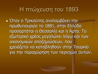 Η πηώχευζη ηου 1893
 Όηαλ ν Τξηθνύπεο αλαιακβάλεη ηελ
πξσζππνπξγία ην 1881, ζηελ Διιάδα
πξνζαξηάηαη ε Θεζζαιία θαη ε Άξηα. Τν
εμσηεξηθό ρξένο κεγαιώλεη ιόγσ θαη ησλ
νηθνλνκηθώλ απνδεκηώζεσλ, πνπ
ρξεηάδεηαη λα θαηαβιεζνύλ ζηελ Τνπξθία
γηα ηελ παξαρώξεζε ησλ πεξηνρώλ απηώλ.
 