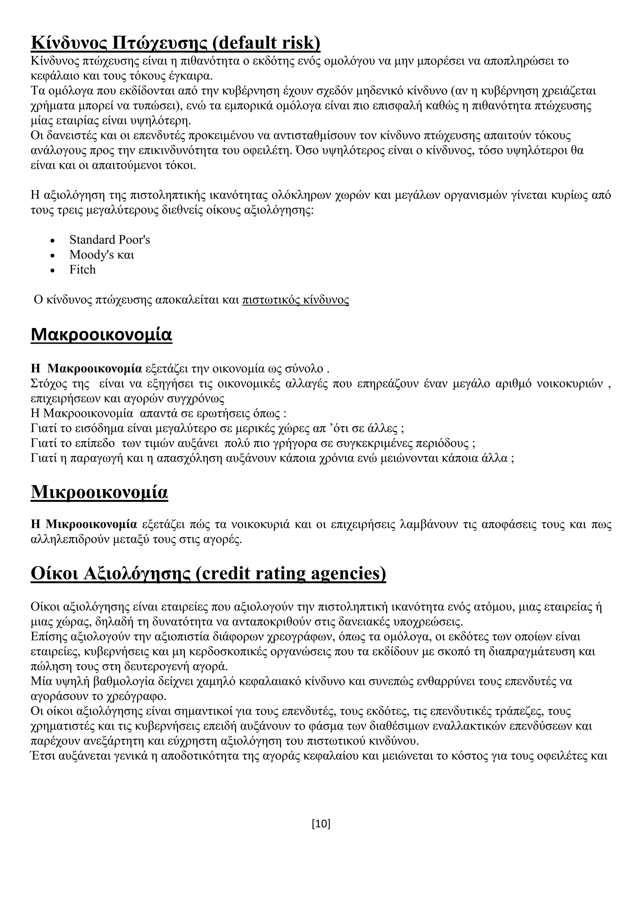 [10]
Κίλδπλνο Πηώρεπζεο (default risk)
Κίλδπλνο πηψρεπζεο είλαη ε πηζαλφηεηα ν εθδφηεο ελφο νκνιφγνπ λα κελ κπνξέζεη λα απνπιεξψζεη ην
θεθάιαην θαη ηνπο ηφθνπο έγθαηξα.
Σα νκφινγα πνπ εθδίδνληαη απφ ηελ θπβέξλεζε έρνπλ ζρεδφλ κεδεληθφ θίλδπλν (αλ ε θπβέξλεζε ρξεηάδεηαη
ρξήκαηα κπνξεί λα ηππψζεη), ελψ ηα εκπνξηθά νκφινγα είλαη πην επηζθαιή θαζψο ε πηζαλφηεηα πηψρεπζεο
κίαο εηαηξίαο είλαη πςειφηεξε.
Οη δαλεηζηέο θαη νη επελδπηέο πξνθεηκέλνπ λα αληηζηαζκίζνπλ ηνλ θίλδπλν πηψρεπζεο απαηηνχλ ηφθνπο
αλάινγνπο πξνο ηελ επηθηλδπλφηεηα ηνπ νθεηιέηε. Όζν πςειφηεξνο είλαη ν θίλδπλνο, ηφζν πςειφηεξνη ζα
είλαη θαη νη απαηηνχκελνη ηφθνη.
Ζ αμηνιφγεζε ηεο πηζηνιεπηηθήο ηθαλφηεηαο νιφθιεξσλ ρσξψλ θαη κεγάισλ νξγαληζκψλ γίλεηαη θπξίσο απφ
ηνπο ηξεηο κεγαιχηεξνπο δηεζλείο νίθνπο αμηνιφγεζεο:
 Standard Poor's
 Moody's θαη
 Fitch
Ο θίλδπλνο πηψρεπζεο απνθαιείηαη θαη πηζησηηθφο θίλδπλνο
Μακροοικονομία
Ζ Μαθξννηθνλνκία εμεηάδεη ηελ νηθνλνκία σο ζχλνιν .
΢ηφρνο ηεο είλαη λα εμεγήζεη ηηο νηθνλνκηθέο αιιαγέο πνπ επεξεάδνπλ έλαλ κεγάιν αξηζκφ λνηθνθπξηψλ ,
επηρεηξήζεσλ θαη αγνξψλ ζπγρξφλσο
Ζ Μαθξννηθνλνκία απαληά ζε εξσηήζεηο φπσο :
Γηαηί ην εηζφδεκα είλαη κεγαιχηεξν ζε κεξηθέο ρψξεο απ ’φηη ζε άιιεο ;
Γηαηί ην επίπεδν ησλ ηηκψλ απμάλεη πνιχ πην γξήγνξα ζε ζπγθεθξηκέλεο πεξηφδνπο ;
Γηαηί ε παξαγσγή θαη ε απαζρφιεζε απμάλνπλ θάπνηα ρξφληα ελψ κεηψλνληαη θάπνηα άιια ;
Μηθξννηθνλνκία
Ζ Μηθξννηθνλνκία εμεηάδεη πψο ηα λνηθνθπξηά θαη νη επηρεηξήζεηο ιακβάλνπλ ηηο απνθάζεηο ηνπο θαη πσο
αιιειεπηδξνχλ κεηαμχ ηνπο ζηηο αγνξέο.
Οίθνη Αμηνιόγεζεο (credit rating agencies)
Οίθνη αμηνιφγεζεο είλαη εηαηξείεο πνπ αμηνινγνχλ ηελ πηζηνιεπηηθή ηθαλφηεηα ελφο αηφκνπ, κηαο εηαηξείαο ή
κηαο ρψξαο, δειαδή ηε δπλαηφηεηα λα αληαπνθξηζνχλ ζηηο δαλεηαθέο ππνρξεψζεηο.
Δπίζεο αμηνινγνχλ ηελ αμηνπηζηία δηάθνξσλ ρξενγξάθσλ, φπσο ηα νκφινγα, νη εθδφηεο ησλ νπνίσλ είλαη
εηαηξείεο, θπβεξλήζεηο θαη κε θεξδνζθνπηθέο νξγαλψζεηο πνπ ηα εθδίδνπλ κε ζθνπφ ηε δηαπξαγκάηεπζε θαη
πψιεζε ηνπο ζηε δεπηεξνγελή αγνξά.
Μία πςειή βαζκνινγία δείρλεη ρακειφ θεθαιαηαθφ θίλδπλν θαη ζπλεπψο ελζαξξχλεη ηνπο επελδπηέο λα
αγνξάζνπλ ην ρξεφγξαθν.
Οη νίθνη αμηνιφγεζεο είλαη ζεκαληηθνί γηα ηνπο επελδπηέο, ηνπο εθδφηεο, ηηο επελδπηηθέο ηξάπεδεο, ηνπο
ρξεκαηηζηέο θαη ηηο θπβεξλήζεηο επεηδή απμάλνπλ ην θάζκα ησλ δηαζέζηκσλ ελαιιαθηηθψλ επελδχζεσλ θαη
παξέρνπλ αλεμάξηεηε θαη εχρξεζηε αμηνιφγεζε ηνπ πηζησηηθνχ θηλδχλνπ.
Έηζη απμάλεηαη γεληθά ε απνδνηηθφηεηα ηεο αγνξάο θεθαιαίνπ θαη κεηψλεηαη ην θφζηνο γηα ηνπο νθεηιέηεο θαη
 