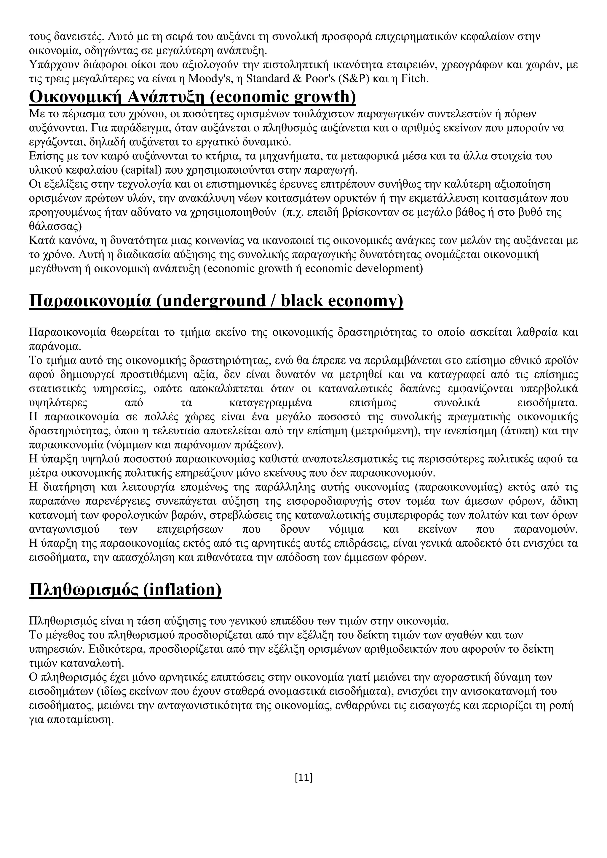 [11]
ηνπο δαλεηζηέο. Απηφ κε ηε ζεηξά ηνπ απμάλεη ηε ζπλνιηθή πξνζθνξά επηρεηξεκαηηθψλ θεθαιαίσλ ζηελ
νηθνλνκία, νδεγψληαο ζε κεγαιχηεξε αλάπηπμε.
Τπάξρνπλ δηάθνξνη νίθνη πνπ αμηνινγνχλ ηελ πηζηνιεπηηθή ηθαλφηεηα εηαηξεηψλ, ρξενγξάθσλ θαη ρσξψλ, κε
ηηο ηξεηο κεγαιχηεξεο λα είλαη ε Moody's, ε Standard & Poor's (S&P) θαη ε Fitch.
Οηθνλνκηθή Αλάπηπμε (economic growth)
Με ην πέξαζκα ηνπ ρξφλνπ, νη πνζφηεηεο νξηζκέλσλ ηνπιάρηζηνλ παξαγσγηθψλ ζπληειεζηψλ ή πφξσλ
απμάλνληαη. Γηα παξάδεηγκα, φηαλ απμάλεηαη ν πιεζπζκφο απμάλεηαη θαη ν αξηζκφο εθείλσλ πνπ κπνξνχλ λα
εξγάδνληαη, δειαδή απμάλεηαη ην εξγαηηθφ δπλακηθφ.
Δπίζεο κε ηνλ θαηξφ απμάλνληαη ην θηήξηα, ηα κεραλήκαηα, ηα κεηαθνξηθά κέζα θαη ηα άιια ζηνηρεία ηνπ
πιηθνχ θεθαιαίνπ (capital) πνπ ρξεζηκνπνηνχληαη ζηελ παξαγσγή.
Οη εμειίμεηο ζηελ ηερλνινγία θαη νη επηζηεκνληθέο έξεπλεο επηηξέπνπλ ζπλήζσο ηελ θαιχηεξε αμηνπνίεζε
νξηζκέλσλ πξψησλ πιψλ, ηελ αλαθάιπςε λέσλ θνηηαζκάησλ νξπθηψλ ή ηελ εθκεηάιιεπζε θνηηαζκάησλ πνπ
πξνεγνπκέλσο ήηαλ αδχλαην λα ρξεζηκνπνηεζνχλ (π.ρ. επεηδή βξίζθνληαλ ζε κεγάιν βάζνο ή ζην βπζφ ηεο
ζάιαζζαο)
Καηά θαλφλα, ε δπλαηφηεηα κηαο θνηλσλίαο λα ηθαλνπνηεί ηηο νηθνλνκηθέο αλάγθεο ησλ κειψλ ηεο απμάλεηαη κε
ην ρξφλν. Απηή ε δηαδηθαζία αχμεζεο ηεο ζπλνιηθήο παξαγσγηθήο δπλαηφηεηαο νλνκάδεηαη νηθνλνκηθή
κεγέζπλζε ή νηθνλνκηθή αλάπηπμε (economic growth ή economic development)
Παξανηθνλνκία (underground / black economy)
Παξανηθνλνκία ζεσξείηαη ην ηκήκα εθείλν ηεο νηθνλνκηθήο δξαζηεξηφηεηαο ην νπνίν αζθείηαη ιαζξαία θαη
παξάλνκα.
Σν ηκήκα απηφ ηεο νηθνλνκηθήο δξαζηεξηφηεηαο, ελψ ζα έπξεπε λα πεξηιακβάλεηαη ζην επίζεκν εζληθφ πξντφλ
αθνχ δεκηνπξγεί πξνζηηζέκελε αμία, δελ είλαη δπλαηφλ λα κεηξεζεί θαη λα θαηαγξαθεί απφ ηηο επίζεκεο
ζηαηηζηηθέο ππεξεζίεο, νπφηε απνθαιχπηεηαη φηαλ νη θαηαλαισηηθέο δαπάλεο εκθαλίδνληαη ππεξβνιηθά
πςειφηεξεο απφ ηα θαηαγεγξακκέλα επηζήκσο ζπλνιηθά εηζνδήκαηα.
Ζ παξανηθνλνκία ζε πνιιέο ρψξεο είλαη έλα κεγάιν πνζνζηφ ηεο ζπλνιηθήο πξαγκαηηθήο νηθνλνκηθήο
δξαζηεξηφηεηαο, φπνπ ε ηειεπηαία απνηειείηαη απφ ηελ επίζεκε (κεηξνχκελε), ηελ αλεπίζεκε (άηππε) θαη ηελ
παξανηθνλνκία (λφκηκσλ θαη παξάλνκσλ πξάμεσλ).
Ζ χπαξμε πςεινχ πνζνζηνχ παξανηθνλνκίαο θαζηζηά αλαπνηειεζκαηηθέο ηηο πεξηζζφηεξεο πνιηηηθέο αθνχ ηα
κέηξα νηθνλνκηθήο πνιηηηθήο επεξεάδνπλ κφλν εθείλνπο πνπ δελ παξανηθνλνκνχλ.
Ζ δηαηήξεζε θαη ιεηηνπξγία επνκέλσο ηεο παξάιιειεο απηήο νηθνλνκίαο (παξανηθνλνκίαο) εθηφο απφ ηηο
παξαπάλσ παξελέξγεηεο ζπλεπάγεηαη αχμεζε ηεο εηζθνξνδηαθπγήο ζηνλ ηνκέα ησλ άκεζσλ θφξσλ, άδηθε
θαηαλνκή ησλ θνξνινγηθψλ βαξψλ, ζηξεβιψζεηο ηεο θαηαλαισηηθήο ζπκπεξηθνξάο ησλ πνιηηψλ θαη ησλ φξσλ
αληαγσληζκνχ ησλ επηρεηξήζεσλ πνπ δξνπλ λφκηκα θαη εθείλσλ πνπ παξαλνκνχλ.
Ζ χπαξμε ηεο παξανηθνλνκίαο εθηφο απφ ηηο αξλεηηθέο απηέο επηδξάζεηο, είλαη γεληθά απνδεθηφ φηη εληζρχεη ηα
εηζνδήκαηα, ηελ απαζρφιεζε θαη πηζαλφηαηα ηελ απφδνζε ησλ έκκεζσλ θφξσλ.
Πιεζσξηζκόο (inflation)
Πιεζσξηζκφο είλαη ε ηάζε αχμεζεο ηνπ γεληθνχ επηπέδνπ ησλ ηηκψλ ζηελ νηθνλνκία.
Σν κέγεζνο ηνπ πιεζσξηζκνχ πξνζδηνξίδεηαη απφ ηελ εμέιημε ηνπ δείθηε ηηκψλ ησλ αγαζψλ θαη ησλ
ππεξεζηψλ. Δηδηθφηεξα, πξνζδηνξίδεηαη απφ ηελ εμέιημε νξηζκέλσλ αξηζκνδεηθηψλ πνπ αθνξνχλ ην δείθηε
ηηκψλ θαηαλαισηή.
Ο πιεζσξηζκφο έρεη κφλν αξλεηηθέο επηπηψζεηο ζηελ νηθνλνκία γηαηί κεηψλεη ηελ αγνξαζηηθή δχλακε ησλ
εηζνδεκάησλ (ηδίσο εθείλσλ πνπ έρνπλ ζηαζεξά νλνκαζηηθά εηζνδήκαηα), εληζρχεη ηελ αληζνθαηαλνκή ηνπ
εηζνδήκαηνο, κεηψλεη ηελ αληαγσληζηηθφηεηα ηεο νηθνλνκίαο, ελζαξξχλεη ηηο εηζαγσγέο θαη πεξηνξίδεη ηε ξνπή
γηα απνηακίεπζε.
 