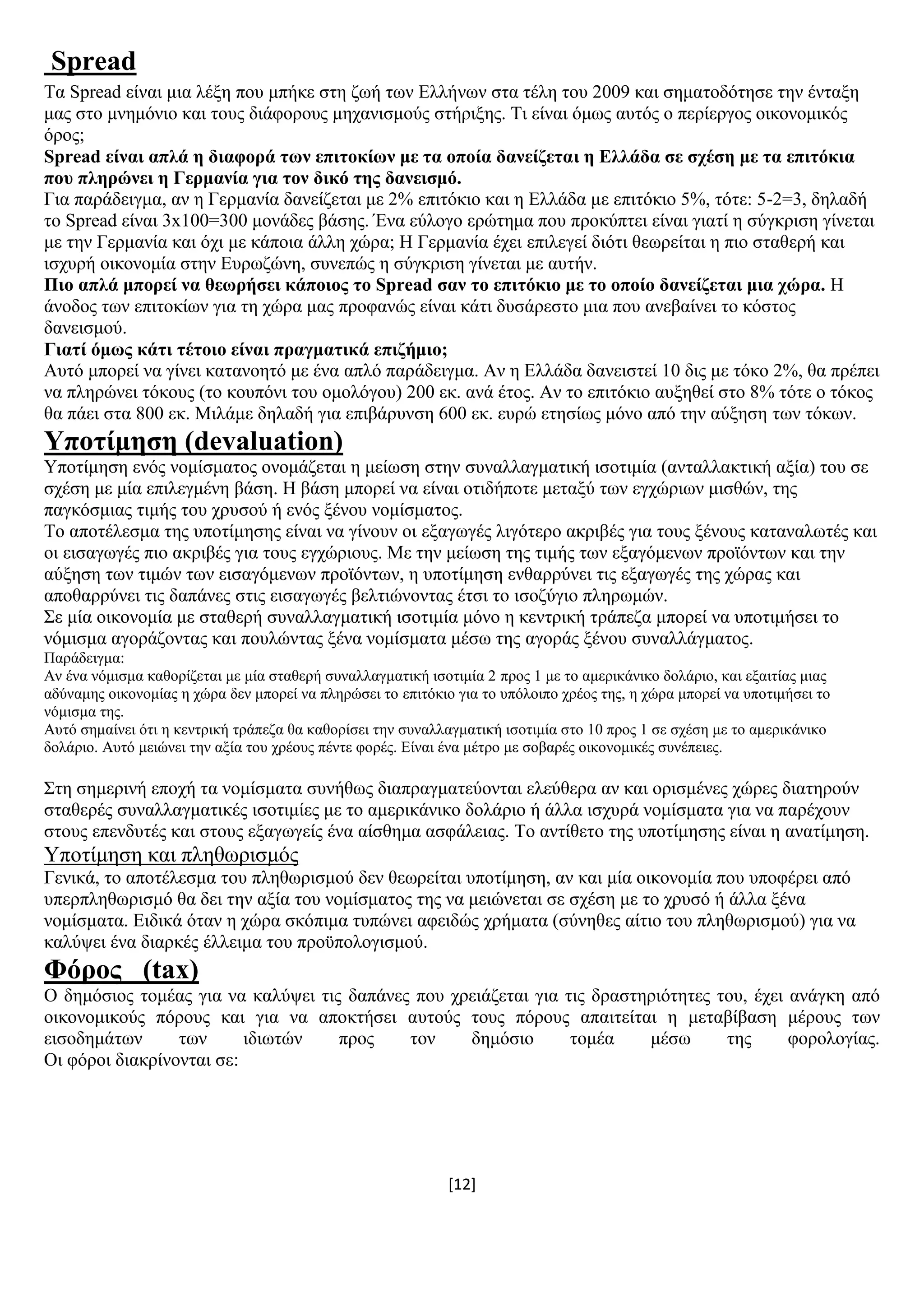 [12]
Spread
Σα Spread είλαη κηα ιέμε πνπ κπήθε ζηε δσή ησλ Διιήλσλ ζηα ηέιε ηνπ 2009 θαη ζεκαηνδφηεζε ηελ έληαμε
καο ζην κλεκφλην θαη ηνπο δηάθνξνπο κεραληζκνχο ζηήξημεο. Ση είλαη φκσο απηφο ν πεξίεξγνο νηθνλνκηθφο
φξνο;
Spread είλαη απιά ε δηαθνξά ησλ επηηνθίσλ κε ηα νπνία δαλείδεηαη ε Διιάδα ζε ζρέζε κε ηα επηηόθηα
πνπ πιεξώλεη ε Γεξκαλία γηα ηνλ δηθό ηεο δαλεηζκό.
Γηα παξάδεηγκα, αλ ε Γεξκαλία δαλείδεηαη κε 2% επηηφθην θαη ε Διιάδα κε επηηφθην 5%, ηφηε: 5-2=3, δειαδή
ην Spread είλαη 3x100=300 κνλάδεο βάζεο. Έλα εχινγν εξψηεκα πνπ πξνθχπηεη είλαη γηαηί ε ζχγθξηζε γίλεηαη
κε ηελ Γεξκαλία θαη φρη κε θάπνηα άιιε ρψξα; Ζ Γεξκαλία έρεη επηιεγεί δηφηη ζεσξείηαη ε πην ζηαζεξή θαη
ηζρπξή νηθνλνκία ζηελ Δπξσδψλε, ζπλεπψο ε ζχγθξηζε γίλεηαη κε απηήλ.
Πην απιά κπνξεί λα ζεσξήζεη θάπνηνο ην Spread ζαλ ην επηηόθην κε ην νπνίν δαλείδεηαη κηα ρώξα. Ζ
άλνδνο ησλ επηηνθίσλ γηα ηε ρψξα καο πξνθαλψο είλαη θάηη δπζάξεζην κηα πνπ αλεβαίλεη ην θφζηνο
δαλεηζκνχ.
Γηαηί όκσο θάηη ηέηνην είλαη πξαγκαηηθά επηδήκην;
Απηφ κπνξεί λα γίλεη θαηαλνεηφ κε έλα απιφ παξάδεηγκα. Αλ ε Διιάδα δαλεηζηεί 10 δηο κε ηφθν 2%, ζα πξέπεη
λα πιεξψλεη ηφθνπο (ην θνππφλη ηνπ νκνιφγνπ) 200 εθ. αλά έηνο. Αλ ην επηηφθην απμεζεί ζην 8% ηφηε ν ηφθνο
ζα πάεη ζηα 800 εθ. Μηιάκε δειαδή γηα επηβάξπλζε 600 εθ. επξψ εηεζίσο κφλν απφ ηελ αχμεζε ησλ ηφθσλ.
Τπνηίκεζε (devaluation)
Τπνηίκεζε ελφο λνκίζκαηνο νλνκάδεηαη ε κείσζε ζηελ ζπλαιιαγκαηηθή ηζνηηκία (αληαιιαθηηθή αμία) ηνπ ζε
ζρέζε κε κία επηιεγκέλε βάζε. Ζ βάζε κπνξεί λα είλαη νηηδήπνηε κεηαμχ ησλ εγρψξησλ κηζζψλ, ηεο
παγθφζκηαο ηηκήο ηνπ ρξπζνχ ή ελφο μέλνπ λνκίζκαηνο.
Σν απνηέιεζκα ηεο ππνηίκεζεο είλαη λα γίλνπλ νη εμαγσγέο ιηγφηεξν αθξηβέο γηα ηνπο μέλνπο θαηαλαισηέο θαη
νη εηζαγσγέο πην αθξηβέο γηα ηνπο εγρψξηνπο. Με ηελ κείσζε ηεο ηηκήο ησλ εμαγφκελσλ πξντφλησλ θαη ηελ
αχμεζε ησλ ηηκψλ ησλ εηζαγφκελσλ πξντφλησλ, ε ππνηίκεζε ελζαξξχλεη ηηο εμαγσγέο ηεο ρψξαο θαη
απνζαξξχλεη ηηο δαπάλεο ζηηο εηζαγσγέο βειηηψλνληαο έηζη ην ηζνδχγην πιεξσκψλ.
΢ε κία νηθνλνκία κε ζηαζεξή ζπλαιιαγκαηηθή ηζνηηκία κφλν ε θεληξηθή ηξάπεδα κπνξεί λα ππνηηκήζεη ην
λφκηζκα αγνξάδνληαο θαη πνπιψληαο μέλα λνκίζκαηα κέζσ ηεο αγνξάο μέλνπ ζπλαιιάγκαηνο.
Παξάδεηγκα:
Αλ έλα λφκηζκα θαζνξίδεηαη κε κία ζηαζεξή ζπλαιιαγκαηηθή ηζνηηκία 2 πξνο 1 κε ην ακεξηθάληθν δνιάξην, θαη εμαηηίαο κηαο
αδχλακεο νηθνλνκίαο ε ρψξα δελ κπνξεί λα πιεξψζεη ην επηηφθην γηα ην ππφινηπν ρξένο ηεο, ε ρψξα κπνξεί λα ππνηηκήζεη ην
λφκηζκα ηεο.
Απηφ ζεκαίλεη φηη ε θεληξηθή ηξάπεδα ζα θαζνξίζεη ηελ ζπλαιιαγκαηηθή ηζνηηκία ζην 10 πξνο 1 ζε ζρέζε κε ην ακεξηθάληθν
δνιάξην. Απηφ κεηψλεη ηελ αμία ηνπ ρξένπο πέληε θνξέο. Δίλαη έλα κέηξν κε ζνβαξέο νηθνλνκηθέο ζπλέπεηεο.
΢ηε ζεκεξηλή επνρή ηα λνκίζκαηα ζπλήζσο δηαπξαγκαηεχνληαη ειεχζεξα αλ θαη νξηζκέλεο ρψξεο δηαηεξνχλ
ζηαζεξέο ζπλαιιαγκαηηθέο ηζνηηκίεο κε ην ακεξηθάληθν δνιάξην ή άιια ηζρπξά λνκίζκαηα γηα λα παξέρνπλ
ζηνπο επελδπηέο θαη ζηνπο εμαγσγείο έλα αίζζεκα αζθάιεηαο. Σν αληίζεην ηεο ππνηίκεζεο είλαη ε αλαηίκεζε.
Τπνηίκεζε θαη πιεζσξηζκφο
Γεληθά, ην απνηέιεζκα ηνπ πιεζσξηζκνχ δελ ζεσξείηαη ππνηίκεζε, αλ θαη κία νηθνλνκία πνπ ππνθέξεη απφ
ππεξπιεζσξηζκφ ζα δεη ηελ αμία ηνπ λνκίζκαηνο ηεο λα κεηψλεηαη ζε ζρέζε κε ην ρξπζφ ή άιια μέλα
λνκίζκαηα. Δηδηθά φηαλ ε ρψξα ζθφπηκα ηππψλεη αθεηδψο ρξήκαηα (ζχλεζεο αίηην ηνπ πιεζσξηζκνχ) γηα λα
θαιχςεη έλα δηαξθέο έιιεηκα ηνπ πξνυπνινγηζκνχ.
Φόξνο (tax)
Ο δεκφζηνο ηνκέαο γηα λα θαιχςεη ηηο δαπάλεο πνπ ρξεηάδεηαη γηα ηηο δξαζηεξηφηεηεο ηνπ, έρεη αλάγθε απφ
νηθνλνκηθνχο πφξνπο θαη γηα λα απνθηήζεη απηνχο ηνπο πφξνπο απαηηείηαη ε κεηαβίβαζε κέξνπο ησλ
εηζνδεκάησλ ησλ ηδησηψλ πξνο ηνλ δεκφζην ηνκέα κέζσ ηεο θνξνινγίαο.
Οη θφξνη δηαθξίλνληαη ζε:
 