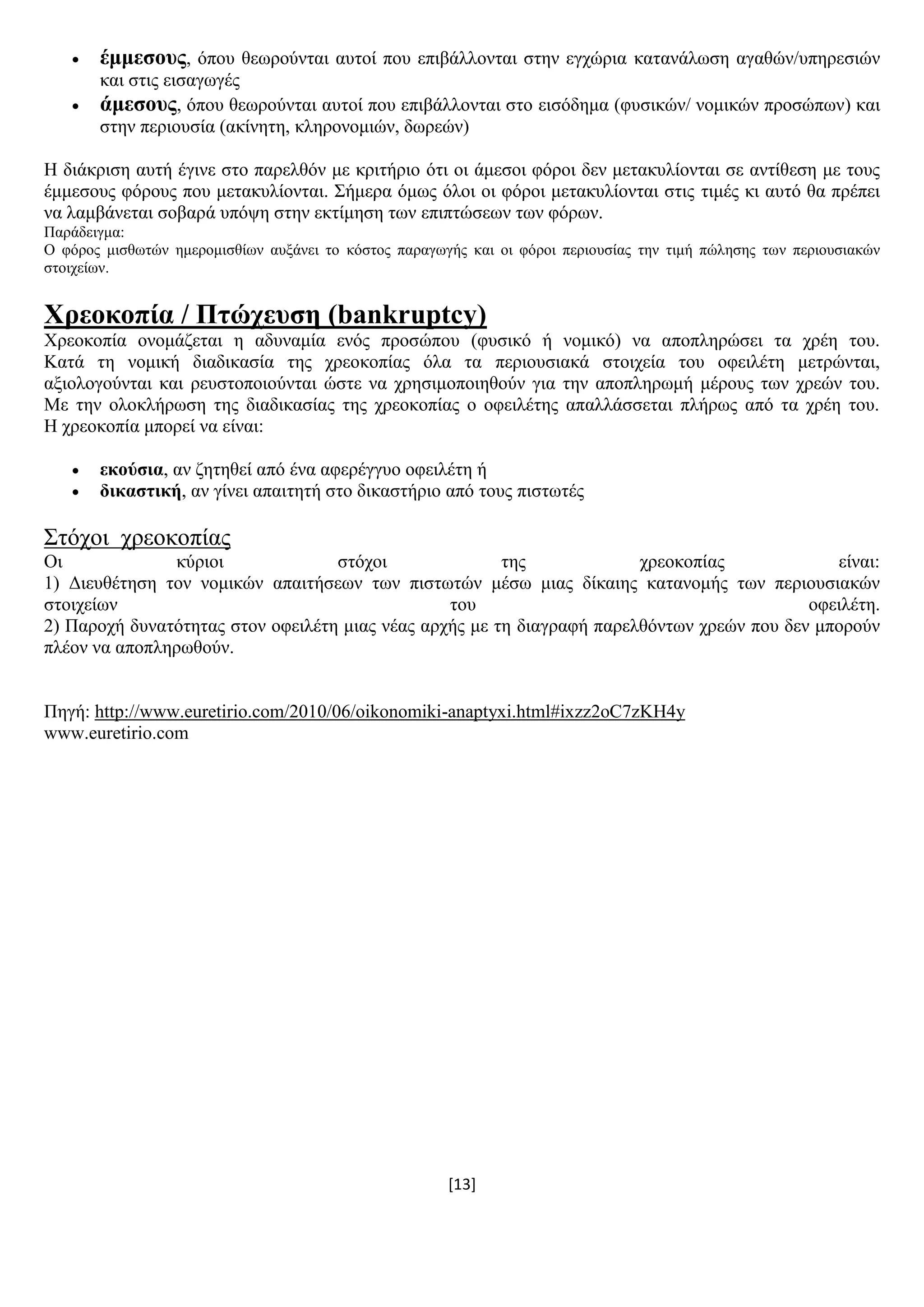 [13]
 έκκεζνπο, φπνπ ζεσξνχληαη απηνί πνπ επηβάιινληαη ζηελ εγρψξηα θαηαλάισζε αγαζψλ/ππεξεζηψλ
θαη ζηηο εηζαγσγέο
 άκεζνπο, φπνπ ζεσξνχληαη απηνί πνπ επηβάιινληαη ζην εηζφδεκα (θπζηθψλ/ λνκηθψλ πξνζψπσλ) θαη
ζηελ πεξηνπζία (αθίλεηε, θιεξνλνκηψλ, δσξεψλ)
Ζ δηάθξηζε απηή έγηλε ζην παξειζφλ κε θξηηήξην φηη νη άκεζνη θφξνη δελ κεηαθπιίνληαη ζε αληίζεζε κε ηνπο
έκκεζνπο θφξνπο πνπ κεηαθπιίνληαη. ΢ήκεξα φκσο φινη νη θφξνη κεηαθπιίνληαη ζηηο ηηκέο θη απηφ ζα πξέπεη
λα ιακβάλεηαη ζνβαξά ππφςε ζηελ εθηίκεζε ησλ επηπηψζεσλ ησλ θφξσλ.
Παξάδεηγκα:
Ο θφξνο κηζζσηψλ εκεξνκηζζίσλ απμάλεη ην θφζηνο παξαγσγήο θαη νη θφξνη πεξηνπζίαο ηελ ηηκή πψιεζεο ησλ πεξηνπζηαθψλ
ζηνηρείσλ.
Υξενθνπία / Πηώρεπζε (bankruptcy)
Υξενθνπία νλνκάδεηαη ε αδπλακία ελφο πξνζψπνπ (θπζηθφ ή λνκηθφ) λα απνπιεξψζεη ηα ρξέε ηνπ.
Καηά ηε λνκηθή δηαδηθαζία ηεο ρξενθνπίαο φια ηα πεξηνπζηαθά ζηνηρεία ηνπ νθεηιέηε κεηξψληαη,
αμηνινγνχληαη θαη ξεπζηνπνηνχληαη ψζηε λα ρξεζηκνπνηεζνχλ γηα ηελ απνπιεξσκή κέξνπο ησλ ρξεψλ ηνπ.
Με ηελ νινθιήξσζε ηεο δηαδηθαζίαο ηεο ρξενθνπίαο ν νθεηιέηεο απαιιάζζεηαη πιήξσο απφ ηα ρξέε ηνπ.
Ζ ρξενθνπία κπνξεί λα είλαη:
 εθνύζηα, αλ δεηεζεί απφ έλα αθεξέγγπν νθεηιέηε ή
 δηθαζηηθή, αλ γίλεη απαηηεηή ζην δηθαζηήξην απφ ηνπο πηζησηέο
΢ηφρνη ρξενθνπίαο
Οη θχξηνη ζηφρνη ηεο ρξενθνπίαο είλαη:
1) Γηεπζέηεζε ηνλ λνκηθψλ απαηηήζεσλ ησλ πηζησηψλ κέζσ κηαο δίθαηεο θαηαλνκήο ησλ πεξηνπζηαθψλ
ζηνηρείσλ ηνπ νθεηιέηε.
2) Παξνρή δπλαηφηεηαο ζηνλ νθεηιέηε κηαο λέαο αξρήο κε ηε δηαγξαθή παξειζφλησλ ρξεψλ πνπ δελ κπνξνχλ
πιένλ λα απνπιεξσζνχλ.
Πεγή: http://www.euretirio.com/2010/06/oikonomiki-anaptyxi.html#ixzz2oC7zKH4y
www.euretirio.com
 