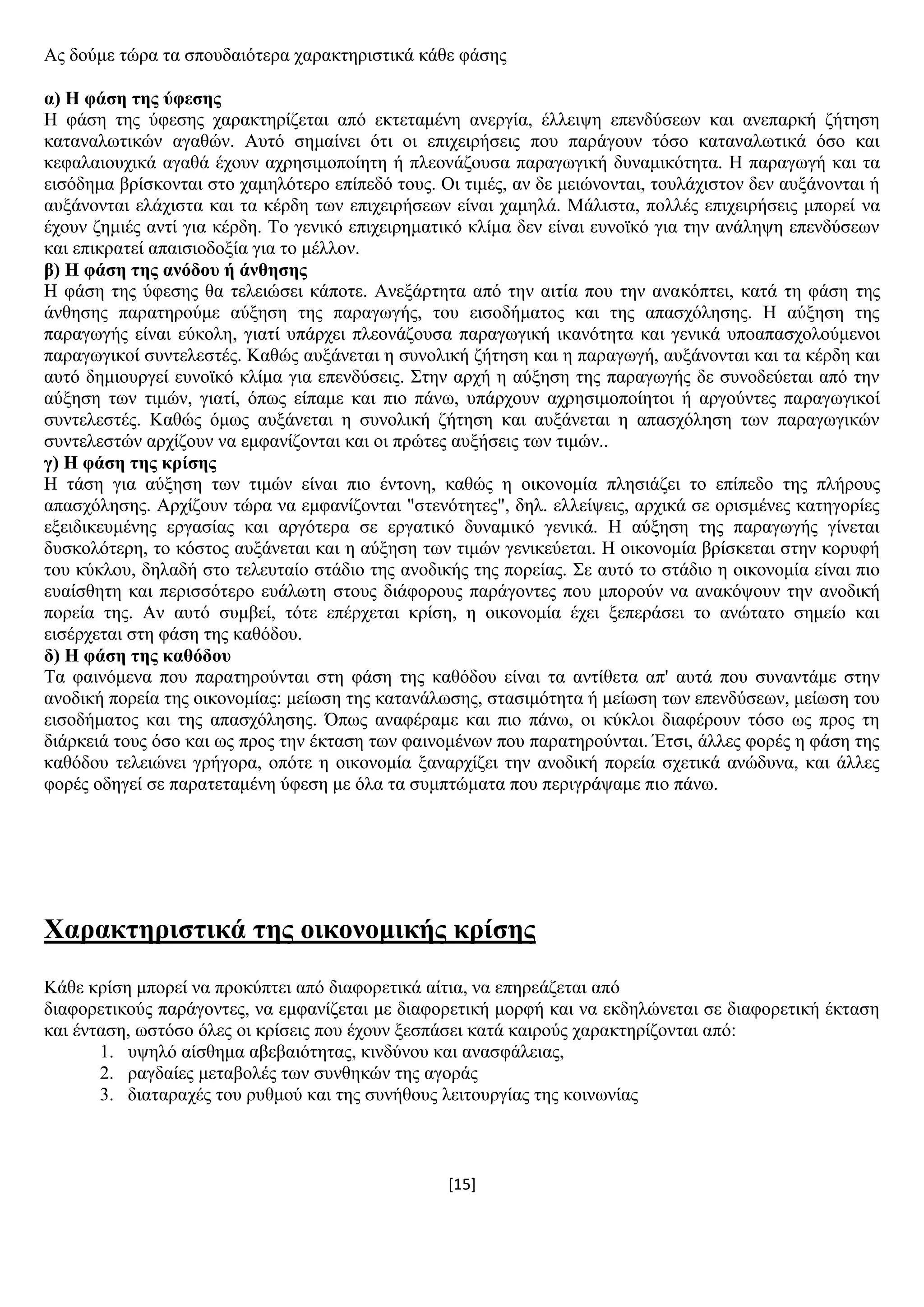 [15]
Αο δνχκε ηψξα ηα ζπνπδαηφηεξα ραξαθηεξηζηηθά θάζε θάζεο
α) Ζ θάζε ηεο ύθεζεο
Ζ θάζε ηεο χθεζεο ραξαθηεξίδεηαη απφ εθηεηακέλε αλεξγία, έιιεηςε επελδχζεσλ θαη αλεπαξθή δήηεζε
θαηαλαισηηθψλ αγαζψλ. Απηφ ζεκαίλεη φηη νη επηρεηξήζεηο πνπ παξάγνπλ ηφζν θαηαλαισηηθά φζν θαη
θεθαιαηνπρηθά αγαζά έρνπλ αρξεζηκνπνίεηε ή πιενλάδνπζα παξαγσγηθή δπλακηθφηεηα. Ζ παξαγσγή θαη ηα
εηζφδεκα βξίζθνληαη ζην ρακειφηεξν επίπεδφ ηνπο. Οη ηηκέο, αλ δε κεηψλνληαη, ηνπιάρηζηνλ δελ απμάλνληαη ή
απμάλνληαη ειάρηζηα θαη ηα θέξδε ησλ επηρεηξήζεσλ είλαη ρακειά. Μάιηζηα, πνιιέο επηρεηξήζεηο κπνξεί λα
έρνπλ δεκηέο αληί γηα θέξδε. Σν γεληθφ επηρεηξεκαηηθφ θιίκα δελ είλαη επλντθφ γηα ηελ αλάιεςε επελδχζεσλ
θαη επηθξαηεί απαηζηνδνμία γηα ην κέιινλ.
β) Ζ θάζε ηεο αλόδνπ ή άλζεζεο
Ζ θάζε ηεο χθεζεο ζα ηειεηψζεη θάπνηε. Αλεμάξηεηα απφ ηελ αηηία πνπ ηελ αλαθφπηεη, θαηά ηε θάζε ηεο
άλζεζεο παξαηεξνχκε αχμεζε ηεο παξαγσγήο, ηνπ εηζνδήκαηνο θαη ηεο απαζρφιεζεο. Ζ αχμεζε ηεο
παξαγσγήο είλαη εχθνιε, γηαηί ππάξρεη πιενλάδνπζα παξαγσγηθή ηθαλφηεηα θαη γεληθά ππναπαζρνινχκελνη
παξαγσγηθνί ζπληειεζηέο. Καζψο απμάλεηαη ε ζπλνιηθή δήηεζε θαη ε παξαγσγή, απμάλνληαη θαη ηα θέξδε θαη
απηφ δεκηνπξγεί επλντθφ θιίκα γηα επελδχζεηο. ΢ηελ αξρή ε αχμεζε ηεο παξαγσγήο δε ζπλνδεχεηαη απφ ηελ
αχμεζε ησλ ηηκψλ, γηαηί, φπσο είπακε θαη πην πάλσ, ππάξρνπλ αρξεζηκνπνίεηνη ή αξγνχληεο παξαγσγηθνί
ζπληειεζηέο. Καζψο φκσο απμάλεηαη ε ζπλνιηθή δήηεζε θαη απμάλεηαη ε απαζρφιεζε ησλ παξαγσγηθψλ
ζπληειεζηψλ αξρίδνπλ λα εκθαλίδνληαη θαη νη πξψηεο απμήζεηο ησλ ηηκψλ..
γ) Ζ θάζε ηεο θξίζεο
Ζ ηάζε γηα αχμεζε ησλ ηηκψλ είλαη πην έληνλε, θαζψο ε νηθνλνκία πιεζηάδεη ην επίπεδν ηεο πιήξνπο
απαζρφιεζεο. Αξρίδνπλ ηψξα λα εκθαλίδνληαη "ζηελφηεηεο", δει. ειιείςεηο, αξρηθά ζε νξηζκέλεο θαηεγνξίεο
εμεηδηθεπκέλεο εξγαζίαο θαη αξγφηεξα ζε εξγαηηθφ δπλακηθφ γεληθά. Ζ αχμεζε ηεο παξαγσγήο γίλεηαη
δπζθνιφηεξε, ην θφζηνο απμάλεηαη θαη ε αχμεζε ησλ ηηκψλ γεληθεχεηαη. Ζ νηθνλνκία βξίζθεηαη ζηελ θνξπθή
ηνπ θχθινπ, δειαδή ζην ηειεπηαίν ζηάδην ηεο αλνδηθήο ηεο πνξείαο. ΢ε απηφ ην ζηάδην ε νηθνλνκία είλαη πην
επαίζζεηε θαη πεξηζζφηεξν επάισηε ζηνπο δηάθνξνπο παξάγνληεο πνπ κπνξνχλ λα αλαθφςνπλ ηελ αλνδηθή
πνξεία ηεο. Αλ απηφ ζπκβεί, ηφηε επέξρεηαη θξίζε, ε νηθνλνκία έρεη μεπεξάζεη ην αλψηαην ζεκείν θαη
εηζέξρεηαη ζηε θάζε ηεο θαζφδνπ.
δ) Ζ θάζε ηεο θαζόδνπ
Σα θαηλφκελα πνπ παξαηεξνχληαη ζηε θάζε ηεο θαζφδνπ είλαη ηα αληίζεηα απ' απηά πνπ ζπλαληάκε ζηελ
αλνδηθή πνξεία ηεο νηθνλνκίαο: κείσζε ηεο θαηαλάισζεο, ζηαζηκφηεηα ή κείσζε ησλ επελδχζεσλ, κείσζε ηνπ
εηζνδήκαηνο θαη ηεο απαζρφιεζεο. Όπσο αλαθέξακε θαη πην πάλσ, νη θχθινη δηαθέξνπλ ηφζν σο πξνο ηε
δηάξθεηά ηνπο φζν θαη σο πξνο ηελ έθηαζε ησλ θαηλνκέλσλ πνπ παξαηεξνχληαη. Έηζη, άιιεο θνξέο ε θάζε ηεο
θαζφδνπ ηειεηψλεη γξήγνξα, νπφηε ε νηθνλνκία μαλαξρίδεη ηελ αλνδηθή πνξεία ζρεηηθά αλψδπλα, θαη άιιεο
θνξέο νδεγεί ζε παξαηεηακέλε χθεζε κε φια ηα ζπκπηψκαηα πνπ πεξηγξάςακε πην πάλσ.
Υαξαθηεξηζηηθά ηεο νηθνλνκηθήο θξίζεο
Κάζε θξίζε κπνξεί λα πξνθχπηεη απφ δηαθνξεηηθά αίηηα, λα επεξεάδεηαη απφ
δηαθνξεηηθνχο παξάγνληεο, λα εκθαλίδεηαη κε δηαθνξεηηθή κνξθή θαη λα εθδειψλεηαη ζε δηαθνξεηηθή έθηαζε
θαη έληαζε, σζηφζν φιεο νη θξίζεηο πνπ έρνπλ μεζπάζεη θαηά θαηξνχο ραξαθηεξίδνληαη απφ:
1. πςειφ αίζζεκα αβεβαηφηεηαο, θηλδχλνπ θαη αλαζθάιεηαο,
2. ξαγδαίεο κεηαβνιέο ησλ ζπλζεθψλ ηεο αγνξάο
3. δηαηαξαρέο ηνπ ξπζκνχ θαη ηεο ζπλήζνπο ιεηηνπξγίαο ηεο θνηλσλίαο
 