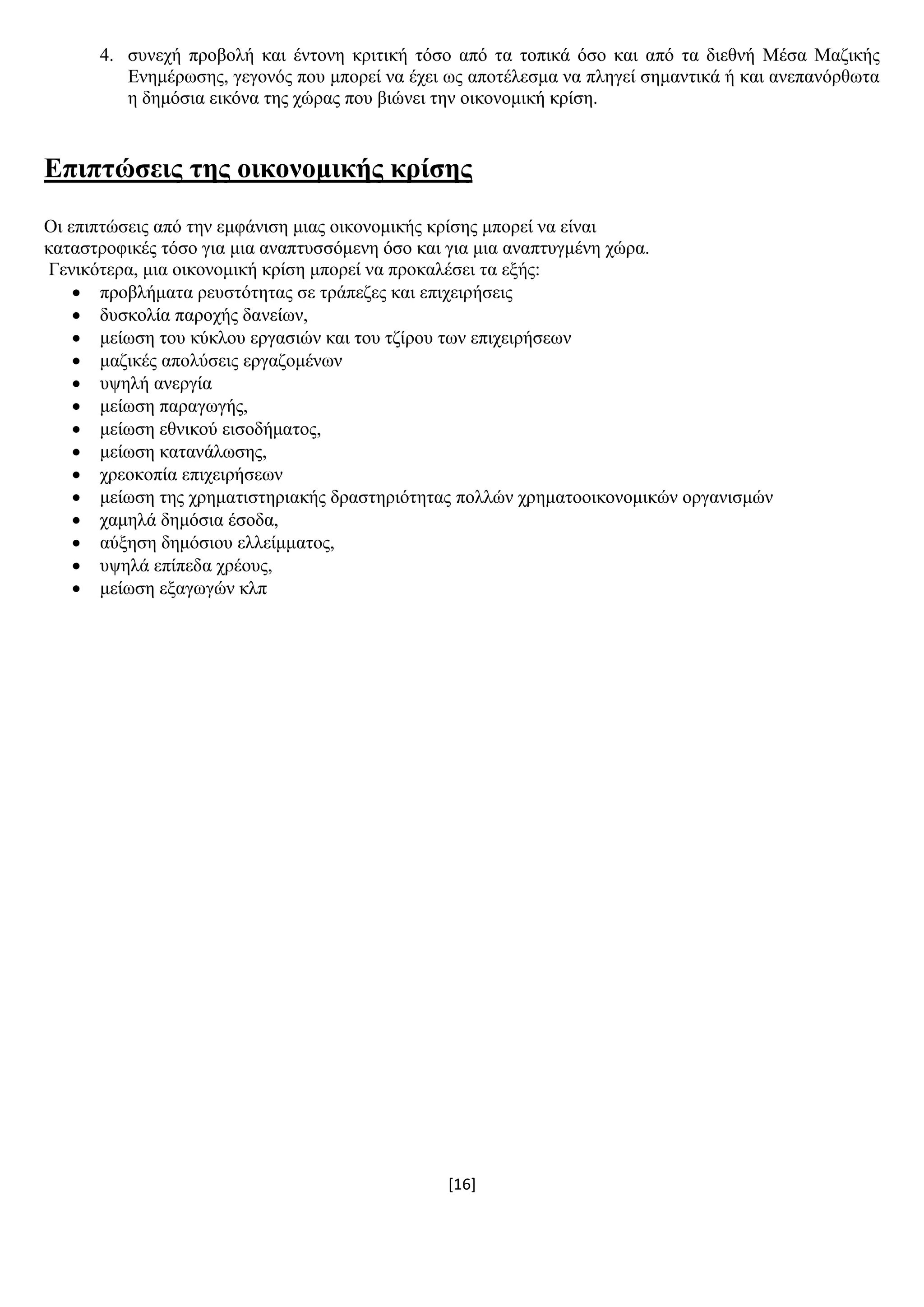 [16]
4. ζπλερή πξνβνιή θαη έληνλε θξηηηθή ηφζν απφ ηα ηνπηθά φζν θαη απφ ηα δηεζλή Μέζα Μαδηθήο
Δλεκέξσζεο, γεγνλφο πνπ κπνξεί λα έρεη σο απνηέιεζκα λα πιεγεί ζεκαληηθά ή θαη αλεπαλφξζσηα
ε δεκφζηα εηθφλα ηεο ρψξαο πνπ βηψλεη ηελ νηθνλνκηθή θξίζε.
Δπηπηώζεηο ηεο νηθνλνκηθήο θξίζεο
Οη επηπηψζεηο απφ ηελ εκθάληζε κηαο νηθνλνκηθήο θξίζεο κπνξεί λα είλαη
θαηαζηξνθηθέο ηφζν γηα κηα αλαπηπζζφκελε φζν θαη γηα κηα αλαπηπγκέλε ρψξα.
Γεληθφηεξα, κηα νηθνλνκηθή θξίζε κπνξεί λα πξνθαιέζεη ηα εμήο:
 πξνβιήκαηα ξεπζηφηεηαο ζε ηξάπεδεο θαη επηρεηξήζεηο
 δπζθνιία παξνρήο δαλείσλ,
 κείσζε ηνπ θχθινπ εξγαζηψλ θαη ηνπ ηδίξνπ ησλ επηρεηξήζεσλ
 καδηθέο απνιχζεηο εξγαδνκέλσλ
 πςειή αλεξγία
 κείσζε παξαγσγήο,
 κείσζε εζληθνχ εηζνδήκαηνο,
 κείσζε θαηαλάισζεο,
 ρξενθνπία επηρεηξήζεσλ
 κείσζε ηεο ρξεκαηηζηεξηαθήο δξαζηεξηφηεηαο πνιιψλ ρξεκαηννηθνλνκηθψλ νξγαληζκψλ
 ρακειά δεκφζηα έζνδα,
 αχμεζε δεκφζηνπ ειιείκκαηνο,
 πςειά επίπεδα ρξένπο,
 κείσζε εμαγσγψλ θιπ
 