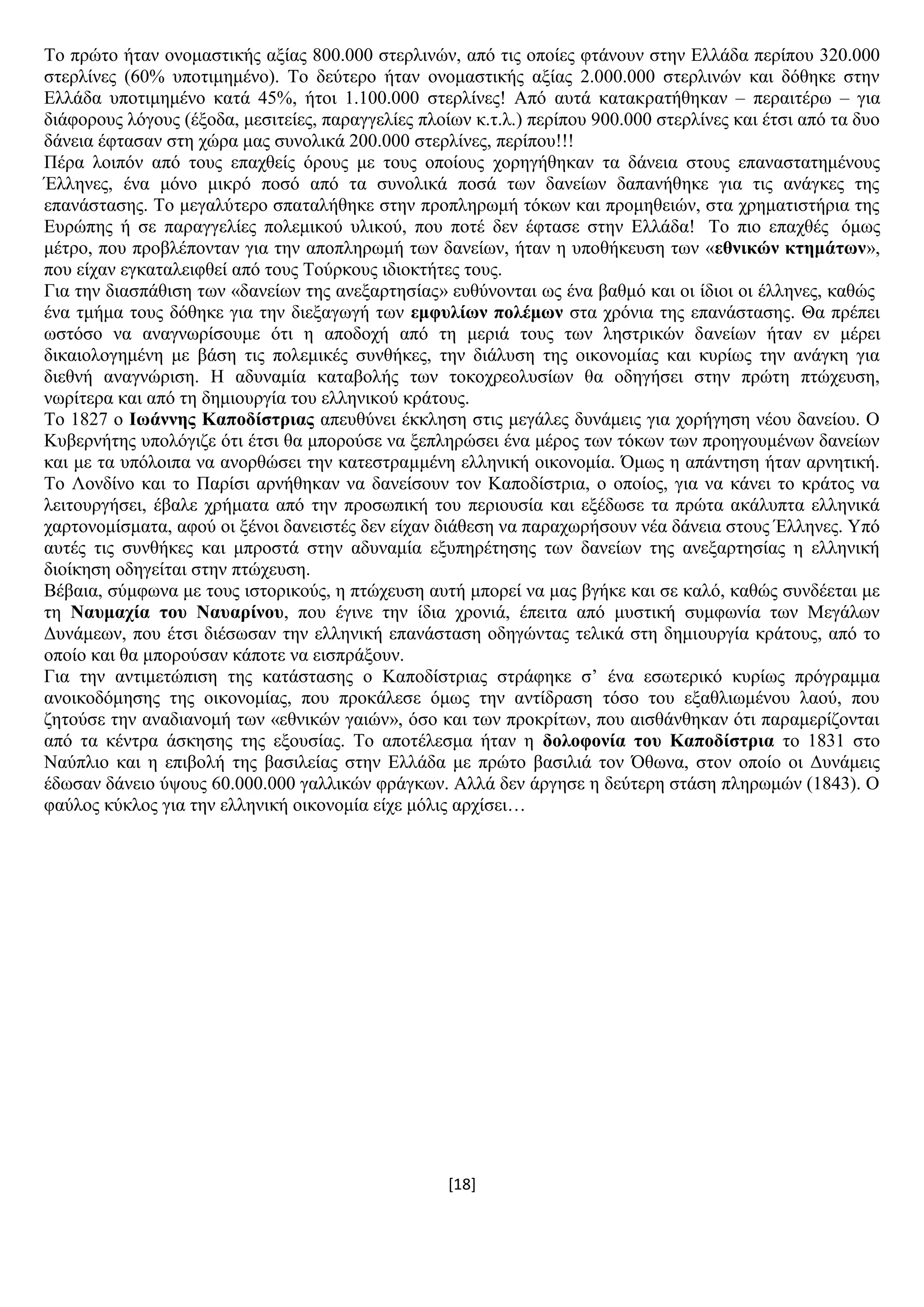[18]
Σν πξψην ήηαλ νλνκαζηηθήο αμίαο 800.000 ζηεξιηλψλ, απφ ηηο νπνίεο θηάλνπλ ζηελ Διιάδα πεξίπνπ 320.000
ζηεξιίλεο (60% ππνηηκεκέλν). Σν δεχηεξν ήηαλ νλνκαζηηθήο αμίαο 2.000.000 ζηεξιηλψλ θαη δφζεθε ζηελ
Διιάδα ππνηηκεκέλν θαηά 45%, ήηνη 1.100.000 ζηεξιίλεο! Απφ απηά θαηαθξαηήζεθαλ – πεξαηηέξσ – γηα
δηάθνξνπο ιφγνπο (έμνδα, κεζηηείεο, παξαγγειίεο πινίσλ θ.η.ι.) πεξίπνπ 900.000 ζηεξιίλεο θαη έηζη απφ ηα δπν
δάλεηα έθηαζαλ ζηε ρψξα καο ζπλνιηθά 200.000 ζηεξιίλεο, πεξίπνπ!!!
Πέξα ινηπφλ απφ ηνπο επαρζείο φξνπο κε ηνπο νπνίνπο ρνξεγήζεθαλ ηα δάλεηα ζηνπο επαλαζηαηεκέλνπο
Έιιελεο, έλα κφλν κηθξφ πνζφ απφ ηα ζπλνιηθά πνζά ησλ δαλείσλ δαπαλήζεθε γηα ηηο αλάγθεο ηεο
επαλάζηαζεο. Σν κεγαιχηεξν ζπαηαιήζεθε ζηελ πξνπιεξσκή ηφθσλ θαη πξνκεζεηψλ, ζηα ρξεκαηηζηήξηα ηεο
Δπξψπεο ή ζε παξαγγειίεο πνιεκηθνχ πιηθνχ, πνπ πνηέ δελ έθηαζε ζηελ Διιάδα! Σν πην επαρζέο φκσο
κέηξν, πνπ πξνβιέπνληαλ γηα ηελ απνπιεξσκή ησλ δαλείσλ, ήηαλ ε ππνζήθεπζε ησλ «εζληθώλ θηεκάησλ»,
πνπ είραλ εγθαηαιεηθζεί απφ ηνπο Σνχξθνπο ηδηνθηήηεο ηνπο.
Γηα ηελ δηαζπάζηζε ησλ «δαλείσλ ηεο αλεμαξηεζίαο» επζχλνληαη σο έλα βαζκφ θαη νη ίδηνη νη έιιελεο, θαζψο
έλα ηκήκα ηνπο δφζεθε γηα ηελ δηεμαγσγή ησλ εκθπιίσλ πνιέκσλ ζηα ρξφληα ηεο επαλάζηαζεο. Θα πξέπεη
σζηφζν λα αλαγλσξίζνπκε φηη ε απνδνρή απφ ηε κεξηά ηνπο ησλ ιεζηξηθψλ δαλείσλ ήηαλ ελ κέξεη
δηθαηνινγεκέλε κε βάζε ηηο πνιεκηθέο ζπλζήθεο, ηελ δηάιπζε ηεο νηθνλνκίαο θαη θπξίσο ηελ αλάγθε γηα
δηεζλή αλαγλψξηζε. Ζ αδπλακία θαηαβνιήο ησλ ηνθνρξενιπζίσλ ζα νδεγήζεη ζηελ πξψηε πηψρεπζε,
λσξίηεξα θαη απφ ηε δεκηνπξγία ηνπ ειιεληθνχ θξάηνπο.
Σν 1827 ν Ησάλλεο Καπνδίζηξηαο απεπζχλεη έθθιεζε ζηηο κεγάιεο δπλάκεηο γηα ρνξήγεζε λένπ δαλείνπ. Ο
Κπβεξλήηεο ππνιφγηδε φηη έηζη ζα κπνξνχζε λα μεπιεξψζεη έλα κέξνο ησλ ηφθσλ ησλ πξνεγνπκέλσλ δαλείσλ
θαη κε ηα ππφινηπα λα αλνξζψζεη ηελ θαηεζηξακκέλε ειιεληθή νηθνλνκία. Όκσο ε απάληεζε ήηαλ αξλεηηθή.
Σν Λνλδίλν θαη ην Παξίζη αξλήζεθαλ λα δαλείζνπλ ηνλ Καπνδίζηξηα, ν νπνίνο, γηα λα θάλεη ην θξάηνο λα
ιεηηνπξγήζεη, έβαιε ρξήκαηα απφ ηελ πξνζσπηθή ηνπ πεξηνπζία θαη εμέδσζε ηα πξψηα αθάιππηα ειιεληθά
ραξηνλνκίζκαηα, αθνχ νη μέλνη δαλεηζηέο δελ είραλ δηάζεζε λα παξαρσξήζνπλ λέα δάλεηα ζηνπο Έιιελεο. Τπφ
απηέο ηηο ζπλζήθεο θαη κπξνζηά ζηελ αδπλακία εμππεξέηεζεο ησλ δαλείσλ ηεο αλεμαξηεζίαο ε ειιεληθή
δηνίθεζε νδεγείηαη ζηελ πηψρεπζε.
Βέβαηα, ζχκθσλα κε ηνπο ηζηνξηθνχο, ε πηψρεπζε απηή κπνξεί λα καο βγήθε θαη ζε θαιφ, θαζψο ζπλδέεηαη κε
ηε Ναπκαρία ηνπ Ναπαξίλνπ, πνπ έγηλε ηελ ίδηα ρξνληά, έπεηηα απφ κπζηηθή ζπκθσλία ησλ Μεγάισλ
Γπλάκεσλ, πνπ έηζη δηέζσζαλ ηελ ειιεληθή επαλάζηαζε νδεγψληαο ηειηθά ζηε δεκηνπξγία θξάηνπο, απφ ην
νπνίν θαη ζα κπνξνχζαλ θάπνηε λα εηζπξάμνπλ.
Γηα ηελ αληηκεηψπηζε ηεο θαηάζηαζεο ν Καπνδίζηξηαο ζηξάθεθε ζ’ έλα εζσηεξηθφ θπξίσο πξφγξακκα
αλνηθνδφκεζεο ηεο νηθνλνκίαο, πνπ πξνθάιεζε φκσο ηελ αληίδξαζε ηφζν ηνπ εμαζιησκέλνπ ιανχ, πνπ
δεηνχζε ηελ αλαδηαλνκή ησλ «εζληθψλ γαηψλ», φζν θαη ησλ πξνθξίησλ, πνπ αηζζάλζεθαλ φηη παξακεξίδνληαη
απφ ηα θέληξα άζθεζεο ηεο εμνπζίαο. Σν απνηέιεζκα ήηαλ ε δνινθνλία ηνπ Καπνδίζηξηα ην 1831 ζην
Ναχπιην θαη ε επηβνιή ηεο βαζηιείαο ζηελ Διιάδα κε πξψην βαζηιηά ηνλ Όζσλα, ζηνλ νπνίν νη Γπλάκεηο
έδσζαλ δάλεην χςνπο 60.000.000 γαιιηθψλ θξάγθσλ. Αιιά δελ άξγεζε ε δεχηεξε ζηάζε πιεξσκψλ (1843). Ο
θαχινο θχθινο γηα ηελ ειιεληθή νηθνλνκία είρε κφιηο αξρίζεη…
 