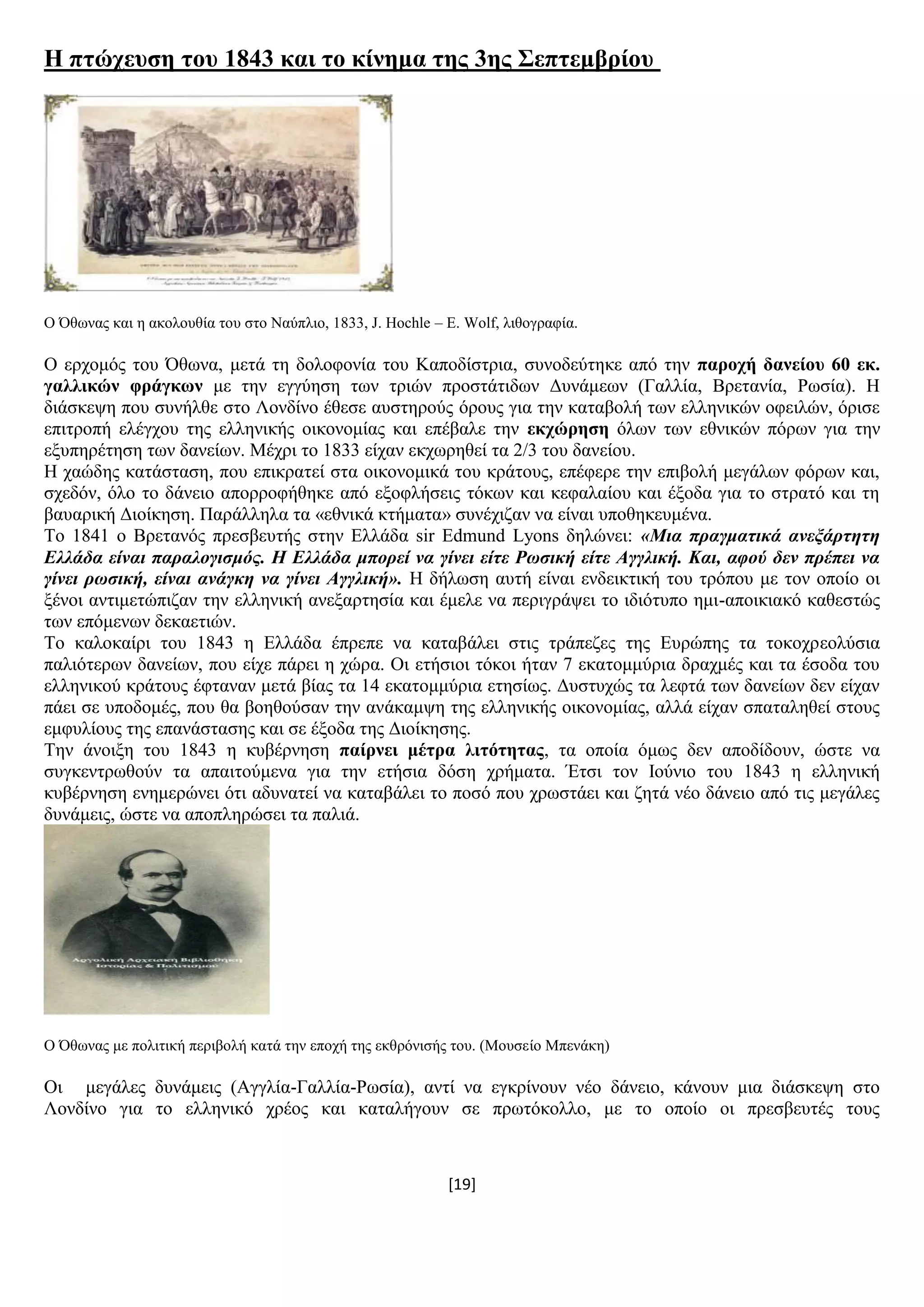 [19]
Ζ πηώρεπζε ηνπ 1843 θαη ην θίλεκα ηεο 3εο ΢επηεκβξίνπ
Ο Όζσλαο θαη ε αθνινπζία ηνπ ζην Ναχπιην, 1833, J. Hochle – E. Wolf, ιηζνγξαθία.
Ο εξρνκφο ηνπ Όζσλα, κεηά ηε δνινθνλία ηνπ Καπνδίζηξηα, ζπλνδεχηεθε απφ ηελ παξνρή δαλείνπ 60 εθ.
γαιιηθώλ θξάγθσλ κε ηελ εγγχεζε ησλ ηξηψλ πξνζηάηηδσλ Γπλάκεσλ (Γαιιία, Βξεηαλία, Ρσζία). Ζ
δηάζθεςε πνπ ζπλήιζε ζην Λνλδίλν έζεζε απζηεξνχο φξνπο γηα ηελ θαηαβνιή ησλ ειιεληθψλ νθεηιψλ, φξηζε
επηηξνπή ειέγρνπ ηεο ειιεληθήο νηθνλνκίαο θαη επέβαιε ηελ εθρώξεζε φισλ ησλ εζληθψλ πφξσλ γηα ηελ
εμππεξέηεζε ησλ δαλείσλ. Μέρξη ην 1833 είραλ εθρσξεζεί ηα 2/3 ηνπ δαλείνπ.
Ζ ραψδεο θαηάζηαζε, πνπ επηθξαηεί ζηα νηθνλνκηθά ηνπ θξάηνπο, επέθεξε ηελ επηβνιή κεγάισλ θφξσλ θαη,
ζρεδφλ, φιν ην δάλεην απνξξνθήζεθε απφ εμνθιήζεηο ηφθσλ θαη θεθαιαίνπ θαη έμνδα γηα ην ζηξαηφ θαη ηε
βαπαξηθή Γηνίθεζε. Παξάιιεια ηα «εζληθά θηήκαηα» ζπλέρηδαλ λα είλαη ππνζεθεπκέλα.
Σν 1841 ν Βξεηαλφο πξεζβεπηήο ζηελ Διιάδα sir Edmund Lyons δειψλεη: «Μια ππαγμαηικά ανεξάπηηηη
Ελλάδα είναι παπαλογιζμόρ. Η Ελλάδα μποπεί να γίνει είηε Ρωζική είηε Αγγλική. Και, αθού δεν ππέπει να
γίνει πωζική, είναι ανάγκη να γίνει Αγγλική». Ζ δήισζε απηή είλαη ελδεηθηηθή ηνπ ηξφπνπ κε ηνλ νπνίν νη
μέλνη αληηκεηψπηδαλ ηελ ειιεληθή αλεμαξηεζία θαη έκειε λα πεξηγξάςεη ην ηδηφηππν εκη-απνηθηαθφ θαζεζηψο
ησλ επφκελσλ δεθαεηηψλ.
Σν θαινθαίξη ηνπ 1843 ε Διιάδα έπξεπε λα θαηαβάιεη ζηηο ηξάπεδεο ηεο Δπξψπεο ηα ηνθνρξενιχζηα
παιηφηεξσλ δαλείσλ, πνπ είρε πάξεη ε ρψξα. Οη εηήζηνη ηφθνη ήηαλ 7 εθαηνκκχξηα δξαρκέο θαη ηα έζνδα ηνπ
ειιεληθνχ θξάηνπο έθηαλαλ κεηά βίαο ηα 14 εθαηνκκχξηα εηεζίσο. Γπζηπρψο ηα ιεθηά ησλ δαλείσλ δελ είραλ
πάεη ζε ππνδνκέο, πνπ ζα βνεζνχζαλ ηελ αλάθακςε ηεο ειιεληθήο νηθνλνκίαο, αιιά είραλ ζπαηαιεζεί ζηνπο
εκθπιίνπο ηεο επαλάζηαζεο θαη ζε έμνδα ηεο Γηνίθεζεο.
Σελ άλνημε ηνπ 1843 ε θπβέξλεζε παίξλεη κέηξα ιηηόηεηαο, ηα νπνία φκσο δελ απνδίδνπλ, ψζηε λα
ζπγθεληξσζνχλ ηα απαηηνχκελα γηα ηελ εηήζηα δφζε ρξήκαηα. Έηζη ηνλ Ηνχλην ηνπ 1843 ε ειιεληθή
θπβέξλεζε ελεκεξψλεη φηη αδπλαηεί λα θαηαβάιεη ην πνζφ πνπ ρξσζηάεη θαη δεηά λέν δάλεην απφ ηηο κεγάιεο
δπλάκεηο, ψζηε λα απνπιεξψζεη ηα παιηά.
Ο Όζσλαο κε πνιηηηθή πεξηβνιή θαηά ηελ επνρή ηεο εθζξφληζήο ηνπ. (Μνπζείν Μπελάθε)
Οη κεγάιεο δπλάκεηο (Αγγιία-Γαιιία-Ρσζία), αληί λα εγθξίλνπλ λέν δάλεην, θάλνπλ κηα δηάζθεςε ζην
Λνλδίλν γηα ην ειιεληθφ ρξένο θαη θαηαιήγνπλ ζε πξσηφθνιιν, κε ην νπνίν νη πξεζβεπηέο ηνπο
 