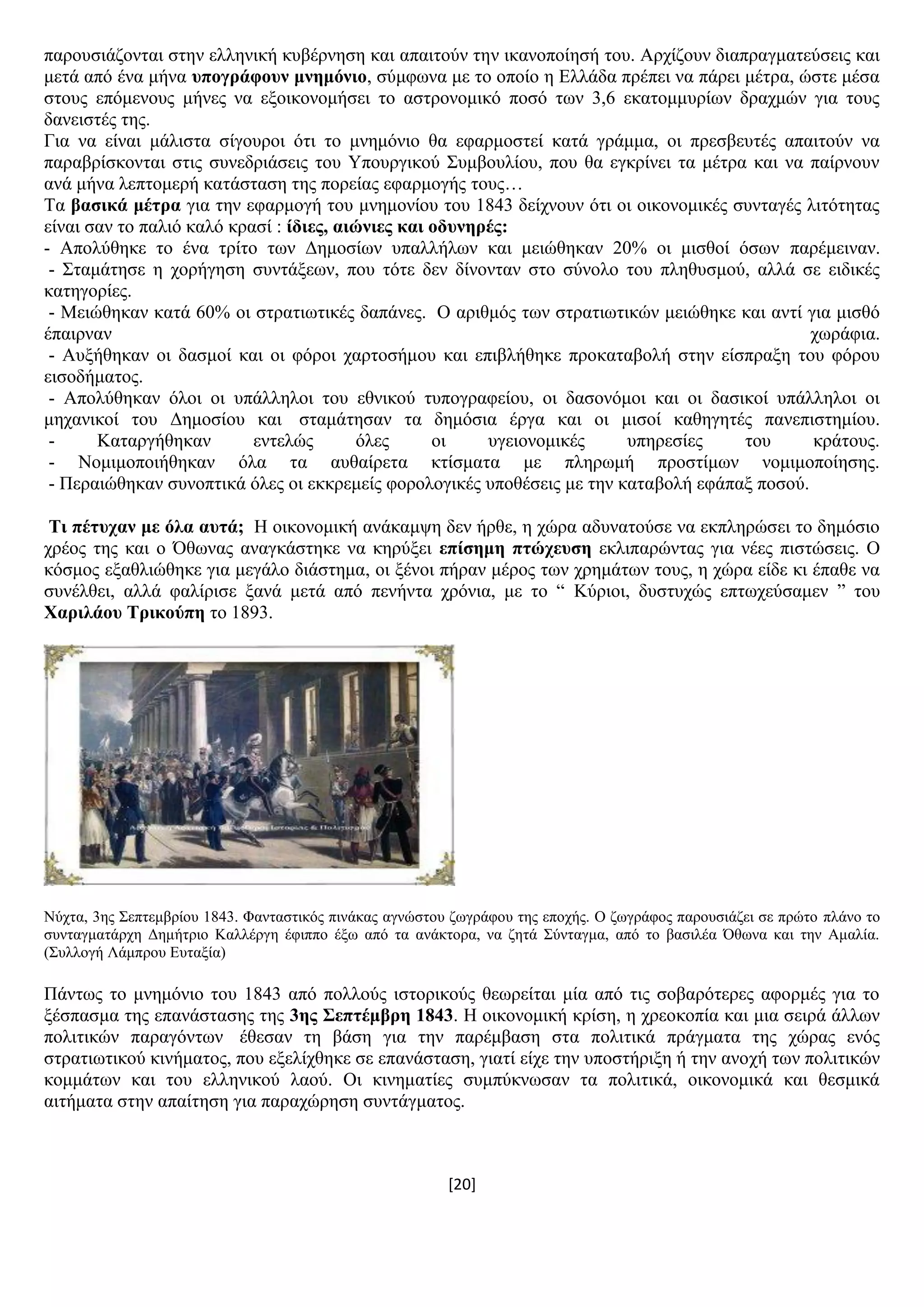 [20]
παξνπζηάδνληαη ζηελ ειιεληθή θπβέξλεζε θαη απαηηνχλ ηελ ηθαλνπνίεζή ηνπ. Αξρίδνπλ δηαπξαγκαηεχζεηο θαη
κεηά απφ έλα κήλα ππνγξάθνπλ κλεκόλην, ζχκθσλα κε ην νπνίν ε Διιάδα πξέπεη λα πάξεη κέηξα, ψζηε κέζα
ζηνπο επφκελνπο κήλεο λα εμνηθνλνκήζεη ην αζηξνλνκηθφ πνζφ ησλ 3,6 εθαηνκκπξίσλ δξαρκψλ γηα ηνπο
δαλεηζηέο ηεο.
Γηα λα είλαη κάιηζηα ζίγνπξνη φηη ην κλεκφλην ζα εθαξκνζηεί θαηά γξάκκα, νη πξεζβεπηέο απαηηνχλ λα
παξαβξίζθνληαη ζηηο ζπλεδξηάζεηο ηνπ Τπνπξγηθνχ ΢πκβνπιίνπ, πνπ ζα εγθξίλεη ηα κέηξα θαη λα παίξλνπλ
αλά κήλα ιεπηνκεξή θαηάζηαζε ηεο πνξείαο εθαξκνγήο ηνπο…
Σα βαζηθά κέηξα γηα ηελ εθαξκνγή ηνπ κλεκνλίνπ ηνπ 1843 δείρλνπλ φηη νη νηθνλνκηθέο ζπληαγέο ιηηφηεηαο
είλαη ζαλ ην παιηφ θαιφ θξαζί : ίδηεο, αηώληεο θαη νδπλεξέο:
- Απνιχζεθε ην έλα ηξίην ησλ Γεκνζίσλ ππαιιήισλ θαη κεηψζεθαλ 20% νη κηζζνί φζσλ παξέκεηλαλ.
- ΢ηακάηεζε ε ρνξήγεζε ζπληάμεσλ, πνπ ηφηε δελ δίλνληαλ ζην ζχλνιν ηνπ πιεζπζκνχ, αιιά ζε εηδηθέο
θαηεγνξίεο.
- Μεηψζεθαλ θαηά 60% νη ζηξαηησηηθέο δαπάλεο. Ο αξηζκφο ησλ ζηξαηησηηθψλ κεηψζεθε θαη αληί γηα κηζζφ
έπαηξλαλ ρσξάθηα.
- Απμήζεθαλ νη δαζκνί θαη νη θφξνη ραξηνζήκνπ θαη επηβιήζεθε πξνθαηαβνιή ζηελ είζπξαμε ηνπ θφξνπ
εηζνδήκαηνο.
- Απνιχζεθαλ φινη νη ππάιιεινη ηνπ εζληθνχ ηππνγξαθείνπ, νη δαζνλφκνη θαη νη δαζηθνί ππάιιεινη νη
κεραληθνί ηνπ Γεκνζίνπ θαη ζηακάηεζαλ ηα δεκφζηα έξγα θαη νη κηζνί θαζεγεηέο παλεπηζηεκίνπ.
- Καηαξγήζεθαλ εληειψο φιεο νη πγεηνλνκηθέο ππεξεζίεο ηνπ θξάηνπο.
- Ννκηκνπνηήζεθαλ φια ηα απζαίξεηα θηίζκαηα κε πιεξσκή πξνζηίκσλ λνκηκνπνίεζεο.
- Πεξαηψζεθαλ ζπλνπηηθά φιεο νη εθθξεκείο θνξνινγηθέο ππνζέζεηο κε ηελ θαηαβνιή εθάπαμ πνζνχ.
Ση πέηπραλ κε όια απηά; Ζ νηθνλνκηθή αλάθακςε δελ ήξζε, ε ρψξα αδπλαηνχζε λα εθπιεξψζεη ην δεκφζην
ρξένο ηεο θαη ν Όζσλαο αλαγθάζηεθε λα θεξχμεη επίζεκε πηώρεπζε εθιηπαξψληαο γηα λέεο πηζηψζεηο. Ο
θφζκνο εμαζιηψζεθε γηα κεγάιν δηάζηεκα, νη μέλνη πήξαλ κέξνο ησλ ρξεκάησλ ηνπο, ε ρψξα είδε θη έπαζε λα
ζπλέιζεη, αιιά θαιίξηζε μαλά κεηά απφ πελήληα ρξφληα, κε ην “ Κχξηνη, δπζηπρψο επησρεχζακελ ” ηνπ
Υαξηιάνπ Σξηθνύπε ην 1893.
Νχρηα, 3εο ΢επηεκβξίνπ 1843. Φαληαζηηθφο πηλάθαο αγλψζηνπ δσγξάθνπ ηεο επνρήο. Ο δσγξάθνο παξνπζηάδεη ζε πξψην πιάλν ην
ζπληαγκαηάξρε Γεκήηξην Καιιέξγε έθηππν έμσ απφ ηα αλάθηνξα, λα δεηά ΢χληαγκα, απφ ην βαζηιέα Όζσλα θαη ηελ Ακαιία.
(΢πιινγή Λάκπξνπ Δπηαμία)
Πάλησο ην κλεκφλην ηνπ 1843 απφ πνιινχο ηζηνξηθνχο ζεσξείηαη κία απφ ηηο ζνβαξφηεξεο αθνξκέο γηα ην
μέζπαζκα ηεο επαλάζηαζεο ηεο 3εο ΢επηέκβξε 1843. Ζ νηθνλνκηθή θξίζε, ε ρξενθνπία θαη κηα ζεηξά άιισλ
πνιηηηθψλ παξαγφλησλ έζεζαλ ηε βάζε γηα ηελ παξέκβαζε ζηα πνιηηηθά πξάγκαηα ηεο ρψξαο ελφο
ζηξαηησηηθνχ θηλήκαηνο, πνπ εμειίρζεθε ζε επαλάζηαζε, γηαηί είρε ηελ ππνζηήξημε ή ηελ αλνρή ησλ πνιηηηθψλ
θνκκάησλ θαη ηνπ ειιεληθνχ ιανχ. Οη θηλεκαηίεο ζπκπχθλσζαλ ηα πνιηηηθά, νηθνλνκηθά θαη ζεζκηθά
αηηήκαηα ζηελ απαίηεζε γηα παξαρψξεζε ζπληάγκαηνο.
 