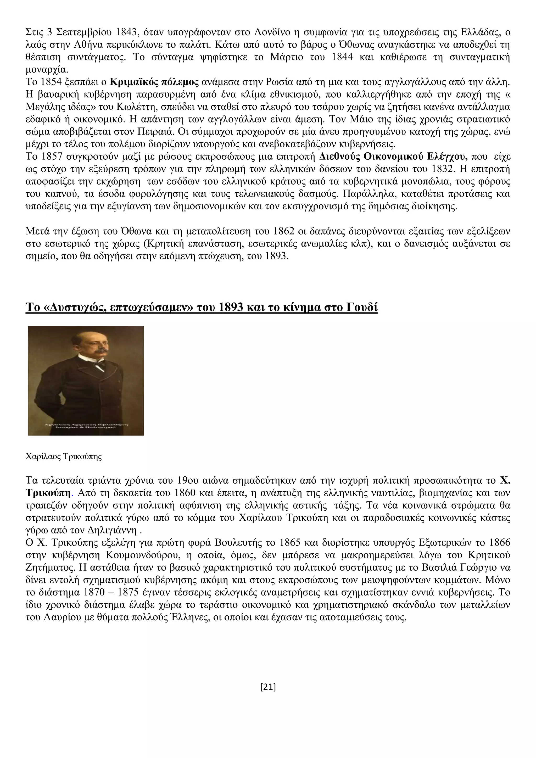 [21]
΢ηηο 3 ΢επηεκβξίνπ 1843, φηαλ ππνγξάθνληαλ ζην Λνλδίλν ε ζπκθσλία γηα ηηο ππνρξεψζεηο ηεο Διιάδαο, ν
ιαφο ζηελ Αζήλα πεξηθχθισλε ην παιάηη. Κάησ απφ απηφ ην βάξνο ν Όζσλαο αλαγθάζηεθε λα απνδερζεί ηε
ζέζπηζε ζπληάγκαηνο. Σν ζχληαγκα ςεθίζηεθε ην Μάξηην ηνπ 1844 θαη θαζηέξσζε ηε ζπληαγκαηηθή
κνλαξρία.
Σν 1854 μεζπάεη ν Κξηκατθόο πόιεκνο αλάκεζα ζηελ Ρσζία απφ ηε κηα θαη ηνπο αγγινγάιινπο απφ ηελ άιιε.
Ζ βαπαξηθή θπβέξλεζε παξαζπξκέλε απφ έλα θιίκα εζληθηζκνχ, πνπ θαιιηεξγήζεθε απφ ηελ επνρή ηεο «
Μεγάιεο ηδέαο» ηνπ Κσιέηηε, ζπεχδεη λα ζηαζεί ζην πιεπξφ ηνπ ηζάξνπ ρσξίο λα δεηήζεη θαλέλα αληάιιαγκα
εδαθηθφ ή νηθνλνκηθφ. Ζ απάληεζε ησλ αγγινγάιισλ είλαη άκεζε. Σνλ Μάην ηεο ίδηαο ρξνληάο ζηξαηησηηθφ
ζψκα απνβηβάδεηαη ζηνλ Πεηξαηά. Οη ζχκκαρνη πξνρσξνχλ ζε κία άλεπ πξνεγνπκέλνπ θαηνρή ηεο ρψξαο, ελψ
κέρξη ην ηέινο ηνπ πνιέκνπ δηνξίδνπλ ππνπξγνχο θαη αλεβνθαηεβάδνπλ θπβεξλήζεηο.
Σν 1857 ζπγθξνηνχλ καδί κε ξψζνπο εθπξνζψπνπο κηα επηηξνπή Γηεζλνύο Οηθνλνκηθνύ Διέγρνπ, πνπ είρε
σο ζηφρν ηελ εμεχξεζε ηξφπσλ γηα ηελ πιεξσκή ησλ ειιεληθψλ δφζεσλ ηνπ δαλείνπ ηνπ 1832. Ζ επηηξνπή
απνθαζίδεη ηελ εθρψξεζε ησλ εζφδσλ ηνπ ειιεληθνχ θξάηνπο απφ ηα θπβεξλεηηθά κνλνπψιηα, ηνπο θφξνπο
ηνπ θαπλνχ, ηα έζνδα θνξνιφγεζεο θαη ηνπο ηεισλεηαθνχο δαζκνχο. Παξάιιεια, θαηαζέηεη πξνηάζεηο θαη
ππνδείμεηο γηα ηελ εμπγίαλζε ησλ δεκνζηνλνκηθψλ θαη ηνλ εθζπγρξνληζκφ ηεο δεκφζηαο δηνίθεζεο.
Μεηά ηελ έμσζε ηνπ Όζσλα θαη ηε κεηαπνιίηεπζε ηνπ 1862 νη δαπάλεο δηεπξχλνληαη εμαηηίαο ησλ εμειίμεσλ
ζην εζσηεξηθφ ηεο ρψξαο (Κξεηηθή επαλάζηαζε, εζσηεξηθέο αλσκαιίεο θιπ), θαη ν δαλεηζκφο απμάλεηαη ζε
ζεκείν, πνπ ζα νδεγήζεη ζηελ επφκελε πηψρεπζε, ηνπ 1893.
Σν «Γπζηπρώο, επησρεύζακελ» ηνπ 1893 θαη ην θίλεκα ζην Γνπδί
Υαξίιανο Σξηθνχπεο
Σα ηειεπηαία ηξηάληα ρξφληα ηνπ 19νπ αηψλα ζεκαδεχηεθαλ απφ ηελ ηζρπξή πνιηηηθή πξνζσπηθφηεηα ην Υ.
Σξηθνύπε. Απφ ηε δεθαεηία ηνπ 1860 θαη έπεηηα, ε αλάπηπμε ηεο ειιεληθήο λαπηηιίαο, βηνκεραλίαο θαη ησλ
ηξαπεδψλ νδεγνχλ ζηελ πνιηηηθή αθχπληζε ηεο ειιεληθήο αζηηθήο ηάμεο. Σα λέα θνηλσληθά ζηξψκαηα ζα
ζηξαηεπηνχλ πνιηηηθά γχξσ απφ ην θφκκα ηνπ Υαξίιανπ Σξηθνχπε θαη νη παξαδνζηαθέο θνηλσληθέο θάζηεο
γχξσ απφ ηνλ Γειηγηάλλε .
Ο Υ. Σξηθνχπεο εμειέγε γηα πξψηε θνξά Βνπιεπηήο ην 1865 θαη δηνξίζηεθε ππνπξγφο Δμσηεξηθψλ ην 1866
ζηελ θπβέξλεζε Κνπκνπλδνχξνπ, ε νπνία, φκσο, δελ κπφξεζε λα καθξνεκεξεχζεη ιφγσ ηνπ Κξεηηθνχ
Εεηήκαηνο. Ζ αζηάζεηα ήηαλ ην βαζηθφ ραξαθηεξηζηηθφ ηνπ πνιηηηθνχ ζπζηήκαηνο κε ην Βαζηιηά Γεψξγην λα
δίλεη εληνιή ζρεκαηηζκνχ θπβέξλεζεο αθφκε θαη ζηνπο εθπξνζψπνπο ησλ κεηνςεθνχλησλ θνκκάησλ. Μφλν
ην δηάζηεκα 1870 – 1875 έγηλαλ ηέζζεξηο εθινγηθέο αλακεηξήζεηο θαη ζρεκαηίζηεθαλ ελληά θπβεξλήζεηο. Σν
ίδην ρξνληθφ δηάζηεκα έιαβε ρψξα ην ηεξάζηην νηθνλνκηθφ θαη ρξεκαηηζηεξηαθφ ζθάλδαιν ησλ κεηαιιείσλ
ηνπ Λαπξίνπ κε ζχκαηα πνιινχο Έιιελεο, νη νπνίνη θαη έραζαλ ηηο απνηακηεχζεηο ηνπο.
 
